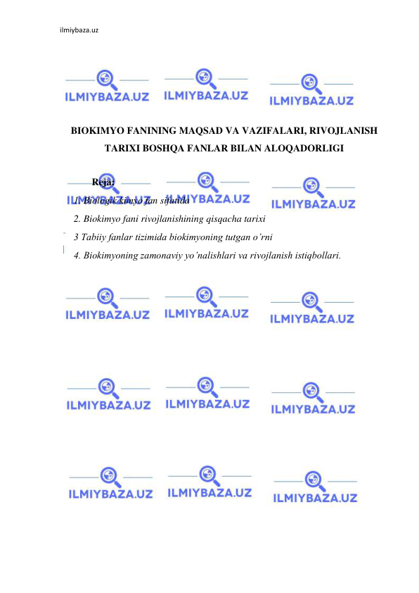 ilmiybaza.uz 
 
 
 
 
 
 
BIOKIMYO FANINING MAQSAD VA VAZIFALARI, RIVOJLANISH 
TARIXI BOSHQA FANLAR BILAN ALOQADORLIGI 
 
             Reja: 
1. Biologik kimyo fan sifatida  
2. Biokimyo fani rivojlanishining qisqacha tarixi  
3 Tabiiy fanlar tizimida biokimyoning tutgan o’rni  
4. Biokimyoning zamonaviy yo’nalishlari va rivojlanish istiqbollari.  
 
 
 
 
 
 
 
 
 
 
 
 
 
 
 
 
 
