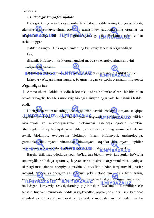 ilmiybaza.uz 
 
1.1. Biologik kimyo fan sifatida  
Biologik kimyo – tirik organizmlar tarkibidagi moddalarning kimyoviy tabiati, 
ularning almashinuvi, shuningdek, bu almashinuv jarayonlarining organlar va 
to’qimalar faoliyati bilan bog’liqligini o’rganadigan fan. Biokimyo uch qismdan 
tashkil topgan:  
statik biokimyo – tirik organizmlarning kimyoviy tarkibini o’rganadigan  
fan;  
dinamik biokimyo – tirik organizmdagi modda va energiya almashinuvini  
o’rganadigan fan;  
d) funksional biokimyo – turli hayotiy jarayonlarning asosini tashkil qiluvchi  
kimyoviy o’zgarishlarni hujayra, to’qima, organ va yaxlit organizm miqyosida 
o’rganadigan fan.  
Ammo shuni alohida ta‘kidlash lozimki, ushbu bo’limlar o’zaro bir-biri bilan 
bevosita bog’liq bo’lib, zamonaviy biologik kimyoning u yoki bu qismini tashkil 
etadi.  
Hozirgi fan va texnikaning jadal rivojlanish davrida biologik kimyoni tadqiqot 
obyektlariga ko’ra, tibbiyot biokimyosi, hayvonlar biokimyosi, o’simliklar 
biokimyosi va mikroorganizmlar biokimyosi kabilarga ajratish mumkin. 
Shuningdek, ilmiy tadqiqot yo’nalishlariga mos tarzda uning ayrim bo’limlarini 
texnik biokimyo, evolyutsion biokimyo, kvant biokimyosi, enzimologiya, 
gormonlar biokimyosi, vitaminlar biokimyosi, oqsillar biokimyosi, lipidlar 
biokimyosi, nuklein kislotalar biokimyosi va boshqalarga ajratish mumkin.  
Barcha tirik mavjudotlarda sodir bo’ladigan biokimyoviy jarayonlar bo’yicha 
umumiylik bo’lishiga qaramay, hayvonlar va o’simlik organizmlarida, ayniqsa, 
ulardagi moddalar va energiya almashinuvi tavsifida tubdan farqlanuvchi jihatlar 
mavjud. Modda va energiya almashinuvi yoki metabolizm ‒ tirik tizimlarning 
yashashi hamda o’z-o’zidan ko’payishi uchun yo’naltirilgan va organizmda sodir 
bo’ladigan kimyoviy reaksiyalarning yig’indisidir. Ma‘lumki, o’simliklar o’z 
tanasini tuzuvchi murakkab moddalar (uglevodlar, yog’lar, oqsillar)ni suv, karbonat 
angidrid va minerallardan iborat bo’lgan oddiy moddalardan hosil qiladi va bu 
