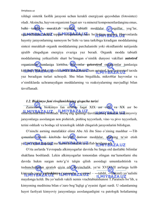 ilmiybaza.uz 
 
xildagi sintetik faollik jarayoni uchun kerakli energiyani quyoshdan (fotosintez) 
oladi. Aksincha, hayvon organizmi faqat suv va mineral komponentlardangina emas, 
balki tarkibida murakkab organik tabiatli moddalar ‒ oqsillar, yog’lar, 
uglevodlardan tashkil topgan ozuqalarning ham bo’lishiga muhtoj. Hayvonlarda 
hayotiy jarayonlarning namoyon bo’lishi va tana tarkibiga kiradigan moddalarning 
sintezi murakkab organik moddalarning parchalanishi yoki oksidlanishi natijasida 
ajralib chiqadigan energiya evaziga yuz beradi. Organik modda tabiatli 
moddalarning yetkazilishi shart bo’lmagan o’simlik dunyosi vakillari autotrof 
organizmlar jumlasiga kiritilsa, hayvonlar geterotrof organizmlar jumlasiga 
kiritiladi. Mikroblar orasida modda almashinuvi ham autotrof, ham geterotrof tarzda 
yuz beradigan turlari uchraydi. Shu bilan birgalikda, mikroblar hayvonlar va 
o’simliklarda uchramaydigan moddalarning va reaksiyalarning mavjudligi bilan 
tavsiflanadi.  
  
1.2. Biokimyo fani rivojlanishining qisqacha tarixi  
Zamonaviy biokimyo fan sifatida faqat XIX asr oxiri va XX asr bo 
shlaridashakllana boshladi. Biroq eng qadimgi davrlardanoq odamlar biokimyoviy 
jarayonlarga asoslangan non pishirish, pishloq tayyorlash, vino va pivo tayyorlash, 
terini oshlash va boshqa xil texnologik ishlab chiqarish jarayonlarini bilishgan.  
O’ninchi asrning mutafakkir olimi Abu Ali ibn Sino o’zining mashhur ―Tib 
qonunlari‖ nomli kitobida ko’plab dorivor moddalar, ularning ta‘sir etish 
yo’lyo’riqlari haqidagi ma‘lumotlar batafsil tavsiflab berilgan edi.   
O’rta asrlarda Yevropada alkimyogarlar davrida bu fanga oid dastlabki bilimlar 
shakllana boshlandi. Lekin alkimyogarlar tomonidan olingan ma‘lumotlarni shu 
davrda hukm surgan noto’g’ri talqin qilish asosidagi umumlashtirish va 
tushunchalardan ajratish qiyin edi. Keyinchalik, ya‘ni XVIXVII asrlarga kelib 
kimyoda yangi yatrokimyo (yunoncha, ―yatros‖ ‒ ―tabib‖, ―hakim‖) yo’nalishi 
maydonga keldi. Bu yo’nalish vakili nemis vrachtabiatshunosi T.Paratsels bo’lib, u 
kimyoning meditsina bilan o’zaro bog’liqligi g’oyasini ilgari surdi. U odamlarning 
hayot faoliyati kimyoviy jarayonlarga asoslanganligini va patologik holatlarning 
