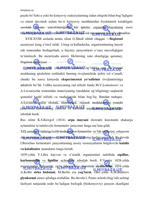 ilmiybaza.uz 
 
paydo bo’lishi u yoki bu kimyoviy reaksiyalarning izdan chiqishi bilan bog’liqligini 
va ularni davolash uchun ba‘zi kimyoviy moddalardan foydalanish kerakligini 
asosladi. Ammo, yatrokimyogarlar har qanday organizm hayotining asosi 
hisoblangan biron bir fermentativ reaksiyalarga oid muammoni hal qila olmadilar.  
XVII-XVIII asrlarda nemis olimi G.Shtall ishlab chiqqan ―flogiston‖ 
nazariyasi keng e‘tirof etildi. Uning ta‘kidlashicha, organizmlarning hayoti 
ruh tomonidan boshqariladi, u hayotiy jarayonlarni o’zaro muvofiqligini 
ta‘minlaydi. Bu nazariyada asosiy fikrlarning xato ekanligiga qaramay, 
flogiston nazariyasi  
(yonish jarayonida yonayotgan jismdan og’irlikka ega bo’lmagan 
moddaning ajralishini izohlashi) fanning rivojlanishida ijobiy rol o’ynadi, 
chunki bu narsa kimyoda eksperimental yo’nalishni rivojlantirishga 
sababchi bo’ldi. Ushbu nazariyaning rad etilishi fanda M.V.Lomonosov va 
A.Lavuazyelar tomonidan materiyaning (moddalar og’irligining) saqlanish 
qonunini kashf etilishi va tasdiqlanishi bilan bog’liq. Bundan tashqari, 
A.Lavuazye nafas olishda, shuningdek, organik moddalarning yonishi 
jarayonida kislorodning yutilishi va karbonat angidridning chiqarilishini 
isbotlab berdi.  
Rus olimi K.S.Kirxgof (1814) arpa maysasi ekstrakti kraxmalni shakarga 
aylanishini ta‘minlovchi fermentativ jarayonni fanga ma‘lum qildi.  
XIX asrning o’rtalariga kelib boshqa qator fermentlar: so’lak amilazasi, oshqozon 
shirasi pepsini, oshqozonosti bezi tripsini kabilarning borligi aniqlandi. Bu davrda 
I.Berselius fermentativ jarayonlarning asosiy xususiyatlarini belgilovchi kataliz 
va katalizator atamalarni fanga kiritdi.  
1839-yilda Y.Libix hayvon va o’simlik organizmlari tarkibida oqsillar, 
karbonsuvlar va lipidlar uchrashini isbotlab berdi. F.Vyoler 1828-yilda 
organizmdan tashqarida, ya‘ni laboratoriya sharoitida siydikchilni, 1854-yilda 
A.Kolbe sirka kislotani, M.Bertlo esa yog’larni, 1861-yilda A.M.Butlerov 
glyukozani sintez qilishga erishdilar. Bu davrda L.Paster achish (bijg’ish) achitqi 
faoliyati natijasida sodir bo’ladigan biologik (biokimyoviy) jarayon ekanligini 
