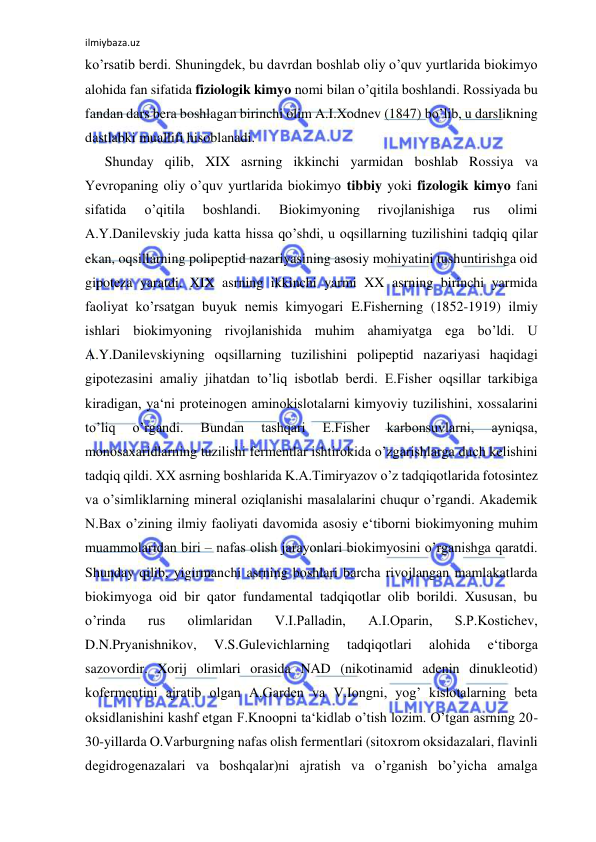 ilmiybaza.uz 
 
ko’rsatib berdi. Shuningdek, bu davrdan boshlab oliy o’quv yurtlarida biokimyo 
alohida fan sifatida fiziologik kimyo nomi bilan o’qitila boshlandi. Rossiyada bu 
fandan dars bera boshlagan birinchi olim A.I.Xodnev (1847) bo’lib, u darslikning 
dastlabki muallifi hisoblanadi.  
Shunday qilib, XIX asrning ikkinchi yarmidan boshlab Rossiya va 
Yevropaning oliy o’quv yurtlarida biokimyo tibbiy yoki fizologik kimyo fani 
sifatida 
o’qitila 
boshlandi. 
Biokimyoning 
rivojlanishiga 
rus 
olimi 
A.Y.Danilevskiy juda katta hissa qo’shdi, u oqsillarning tuzilishini tadqiq qilar 
ekan, oqsillarning polipeptid nazariyasining asosiy mohiyatini tushuntirishga oid 
gipoteza yaratdi. XIX asrning ikkinchi yarmi XX asrning birinchi yarmida 
faoliyat ko’rsatgan buyuk nemis kimyogari E.Fisherning (1852-1919) ilmiy 
ishlari biokimyoning rivojlanishida muhim ahamiyatga ega bo’ldi. U   
A.Y.Danilevskiyning oqsillarning tuzilishini polipeptid nazariyasi haqidagi 
gipotezasini amaliy jihatdan to’liq isbotlab berdi. E.Fisher oqsillar tarkibiga 
kiradigan, ya‘ni proteinogen aminokislotalarni kimyoviy tuzilishini, xossalarini 
to’liq 
o’rgandi. 
Bundan 
tashqari 
E.Fisher 
karbonsuvlarni, 
ayniqsa, 
monosaxaridlarning tuzilishi fermentlar ishtirokida o’zgarishlarga duch kelishini 
tadqiq qildi. XX asrning boshlarida K.A.Timiryazov o’z tadqiqotlarida fotosintez 
va o’simliklarning mineral oziqlanishi masalalarini chuqur o’rgandi. Akademik 
N.Bax o’zining ilmiy faoliyati davomida asosiy e‘tiborni biokimyoning muhim 
muammolaridan biri ‒ nafas olish jarayonlari biokimyosini o’rganishga qaratdi. 
Shunday qilib, yigirmanchi asrning boshlari barcha rivojlangan mamlakatlarda 
biokimyoga oid bir qator fundamental tadqiqotlar olib borildi. Xususan, bu 
o’rinda 
rus 
olimlaridan 
V.I.Palladin, 
A.I.Oparin, 
S.P.Kostichev, 
D.N.Pryanishnikov, 
V.S.Gulevichlarning 
tadqiqotlari 
alohida 
e‘tiborga 
sazovordir. Xorij olimlari orasida NAD (nikotinamid adenin dinukleotid) 
kofermentini ajratib olgan A.Garden va V.Iongni, yog’ kislotalarning beta 
oksidlanishini kashf etgan F.Knoopni ta‘kidlab o’tish lozim. O’tgan asrning 20-
30-yillarda O.Varburgning nafas olish fermentlari (sitoxrom oksidazalari, flavinli 
degidrogenazalari va boshqalar)ni ajratish va o’rganish bo’yicha amalga 
