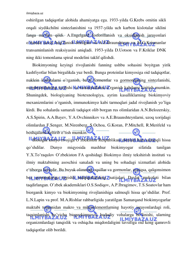 ilmiybaza.uz 
 
oshirilgan tadqiqotlar alohida ahamiyatga ega. 1933-yilda G.Krebs ornitin sikli 
orqali siydikchilni sintezlanishini va 1937-yilda uch karbon kislotalar siklini 
fanga ma‘lum qildi. A.Engelgard fosforillanish va oksidlanish jarayonlari 
o’rtasida uzviy bog’lanish borligini va A.E.Braunshteyn va M.G.Krismanlar 
transaminlanish reaksiyasini aniqladi. 1953-yilda D.Uotson va F.Kriklar DNK 
ning ikki tomonlama spiral modelini taklif qilishdi.  
Biokimyoning keyingi rivojlanishi fanning ushbu sohasini boyitgan yirik 
kashfiyotlar bilan birgalikda yuz berdi. Bunga proteinlar kimyosiga oid tadqiqotlar, 
nuklein kislotalarni o’rganish, ba‘zi fermentlar va gormonlarning sintezlanishi, 
membranalarning tuzilishi va xususiyatlarini o’rganish kabilarni kiritish mumkin. 
Shuningdek, biologiyaning biotexnologiya, ayrim kasalliklarning biokimyoviy 
mexanizmlarini o’rganish, immunokimyo kabi tarmoqlari jadal rivojlanish yo’liga 
kirdi. Bu sohalarda samarali tadqiqot olib borgan rus olimlaridan A.N.Belozerskiy, 
A.S.Spirin, A.A.Bayev, Y.A.Ovchinnikov va A.E.Braunshteynlarni, uzoq xorijdagi 
olimlardan F.Senger, M.Nirenberg, S.Ochoa, G.Koran, P.Mitchell, R.Merifeld va 
boshqalarni keltirib o’tish mumkin.  
Biologik kimyo rivojiga O’zbekiston Respublikasi olimlari ham salmoqli hissa 
qo’shdilar. 
Dunyo 
miqyosida 
mashhur 
biokimyogar 
sifatida 
tanilgan 
Y.X.To’raqulov O’zbekiston FA qoshidagi Biokimyo ilmiy tekshirish instituti va 
ilmiy maktabining asoschisi sanaladi va uning bu sohadagi xizmatlari alohida 
e‘tiborga loyiqdir. Bu buyuk olimning oqsillar va gormonlar, ayniqsa, qalqonsimon 
bez gormonlariga tegishli tadqiqotlarining natijalari Davlat mukofoti bilan 
taqdirlangan. O’zbek akademiklari O.S.Sodiqov, A.P.Ibragimov, T.S.Soatovlar ham 
biorganik kimyo va biokimyoning rivojlanishiga salmoqli hissa qo’shdilar. Prof. 
L.N.Lapin va prof. M.A.Rishlar rahbarligida yaratilgan Samarqand biokimyogarlar 
maktabi tomonidan makro va mikroelementlarning hayotiy jarayonlardagi roli, 
taqsimlanishi bo’yicha biogeokimyoviy hududiy vohalarga bo’linishi, ularning 
organizmlardagi tanqislik va oshiqcha miqdordaligini tavsifiga oid keng qamrovli 
tadqiqotlar olib borildi.  
  
