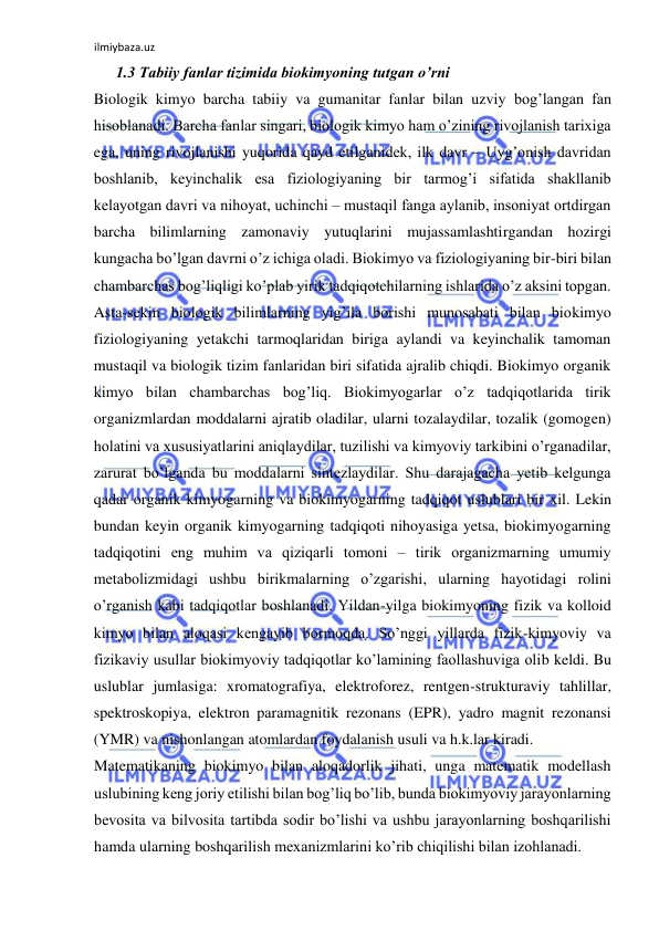 ilmiybaza.uz 
 
1.3 Tabiiy fanlar tizimida biokimyoning tutgan o’rni  
Biologik kimyo barcha tabiiy va gumanitar fanlar bilan uzviy bog’langan fan 
hisoblanadi. Barcha fanlar singari, biologik kimyo ham o’zining rivojlanish tarixiga 
ega, uning rivojlanishi yuqorida qayd etilganidek, ilk davr ‒ Uyg’onish davridan 
boshlanib, keyinchalik esa fiziologiyaning bir tarmog’i sifatida shakllanib 
kelayotgan davri va nihoyat, uchinchi ‒ mustaqil fanga aylanib, insoniyat ortdirgan 
barcha bilimlarning zamonaviy yutuqlarini mujassamlashtirgandan hozirgi 
kungacha bo’lgan davrni o’z ichiga oladi. Biokimyo va fiziologiyaning bir-biri bilan 
chambarchas bog’liqligi ko’plab yirik tadqiqotchilarning ishlarida o’z aksini topgan. 
Asta-sekin biologik bilimlarning yig’ila borishi munosabati bilan biokimyo 
fiziologiyaning yetakchi tarmoqlaridan biriga aylandi va keyinchalik tamoman 
mustaqil va biologik tizim fanlaridan biri sifatida ajralib chiqdi. Biokimyo organik 
kimyo bilan chambarchas bog’liq. Biokimyogarlar o’z tadqiqotlarida tirik 
organizmlardan moddalarni ajratib oladilar, ularni tozalaydilar, tozalik (gomogen) 
holatini va xususiyatlarini aniqlaydilar, tuzilishi va kimyoviy tarkibini o’rganadilar, 
zarurat bo’lganda bu moddalarni sintezlaydilar. Shu darajagacha yetib kelgunga 
qadar organik kimyogarning va biokimyogarning tadqiqot uslublari bir xil. Lekin 
bundan keyin organik kimyogarning tadqiqoti nihoyasiga yetsa, biokimyogarning 
tadqiqotini eng muhim va qiziqarli tomoni ‒ tirik organizmarning umumiy 
metabolizmidagi ushbu birikmalarning o’zgarishi, ularning hayotidagi rolini 
o’rganish kabi tadqiqotlar boshlanadi. Yildan-yilga biokimyoning fizik va kolloid 
kimyo bilan aloqasi kengayib bormoqda. So’nggi yillarda fizik-kimyoviy va 
fizikaviy usullar biokimyoviy tadqiqotlar ko’lamining faollashuviga olib keldi. Bu 
uslublar jumlasiga: xromatografiya, elektroforez, rentgen-strukturaviy tahlillar, 
spektroskopiya, elektron paramagnitik rezonans (EPR), yadro magnit rezonansi 
(YMR) va nishonlangan atomlardan foydalanish usuli va h.k.lar kiradi.  
Matematikaning biokimyo bilan aloqadorlik jihati, unga matematik modellash 
uslubining keng joriy etilishi bilan bog’liq bo’lib, bunda biokimyoviy jarayonlarning 
bevosita va bilvosita tartibda sodir bo’lishi va ushbu jarayonlarning boshqarilishi 
hamda ularning boshqarilish mexanizmlarini ko’rib chiqilishi bilan izohlanadi.  
