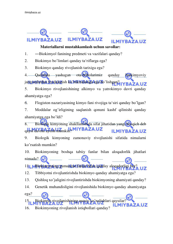 ilmiybaza.uz 
 
  
 
 
 
Materiallarni mustahkamlash uchun savollar:  
1. 
―Biokimyo‖ fanining predmeti va vazifalari qanday?  
2. 
Biokimyo bo’limlari qanday ta‘riflarga ega?  
3. 
Biokimyo qanday rivojlanish tarixiga ega?  
4. 
Qadimda 
yashagan 
ota-bobolarimiz 
qanday 
biokimyoviy 
jarayonlardan foydalanish ko’nikmalariga ega bo’lishgan?  
5. 
Biokimyo rivojlanishining alkimyo va yatrokimyo davri qanday 
ahamiyatga ega?  
6. 
Flogiston nazariyasining kimyo fani rivojiga ta‘siri qanday bo’lgan?  
7. 
Moddalar og’irligining saqlanish qonuni kashf qilinishi qanday 
ahamiyatga ega bo’ldi?  
8. 
Biologik kimyoning shakllanishida sifat jihatidan yangi bosqich deb 
qaysi davrni aytish mumkin?  
9. 
Biologik kimyoning zamonaviy rivojlanishi sifatida nimalarni 
ko’rsatish mumkin?  
10. 
Biokimyoning boshqa tabiiy fanlar bilan aloqadorlik jihatlari 
nimada?  
11. 
Biokimyoning gumanitar fanlar bilan qanday aloqadorligi bor?  
12. 
Tibbiyotni rivojlantirishda biokimyo qanday ahamiyatga ega?  
13. 
Qishloq xo’jaligini rivojlantirishda biokimyoning ahamiyati qanday?  
14. 
Genetik muhandisligini rivojlanishida biokimyo qanday ahamiyatga 
ega?  
15. 
Biokimyo rivojlanishining asosiy yo’nalishlari qaysilar?  
16. 
Biokimyoning rivojlanish istiqbollari qanday?  
  
 
