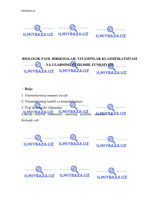 Ilmiybaza.uz 
 
 
 
 
 
 
 
 
BIOLOGIK FAOL BIRIKMALAR: VITAMINLAR KLASSIFIKATSIYASI 
VA ULARNING TUZILISHI, FUNKSIYASI 
 
 
 
    Reja: 
1. Vitaminlarning umumiy tavsifi  
2. Vitaminlarning tasnifi va nomenklaturasi  
3. Yog’da eruvchi vitaminlar 
4.Suvda eruvchi vitaminlar, ularning tuzilishi, xossalari va 
biologik roli 
 
 
 
 
 
 
 
 
 
