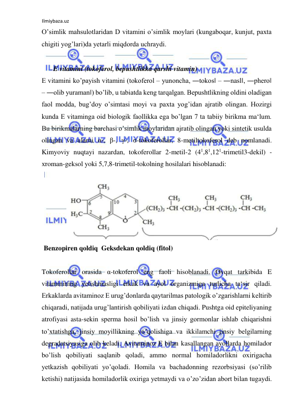 Ilmiybaza.uz 
 
O’simlik mahsulotlaridan D vitamini o’simlik moylari (kungaboqar, kunjut, paxta 
chigiti yog’lari)da yetarli miqdorda uchraydi.  
  
 E vitamini (tokoferol, bepushtlikka qarshi vitamin)  
E vitamini ko’payish vitamini (tokoferol ‒ yunoncha, ―tokos‖ ‒ ―nasl‖, ―phero‖ 
‒ ―olib yuraman‖) bo’lib, u tabiatda keng tarqalgan. Bepushtlikning oldini oladigan 
faol modda, bug’doy o’simtasi moyi va paxta yog’idan ajratib olingan. Hozirgi 
kunda E vitaminga oid biologik faollikka ega bo’lgan 7 ta tabiiy birikma ma‘lum. 
Bu birikmalarning barchasi o’simlik moylaridan ajratib olingan yoki sintetik usulda 
olingan va ularni α-, β-, γ-, σ-tokoferollar, 8-metiltokoferol deb nomlanadi. 
Kimyoviy nuqtayi nazardan, tokoferollar 2-metil-2 (41,81,121-trimetil3-dekil) - 
xroman-geksol yoki 5,7,8-trimetil-tokolning hosilalari hisoblanadi:  
  
 
 Benzopiren qoldiq  Geksdekan qoldiq (fitol)  
  
Tokoferollar orasida α-tokoferol eng faoli hisoblanadi. Ovqat tarkibida E 
vitaminining yetishmasligi erkak va ayol organizmiga turlicha ta‘sir qiladi. 
Erkaklarda avitaminoz E urug’donlarda qaytarilmas patologik o’zgarishlarni keltirib 
chiqaradi, natijada urug’lantirish qobiliyati izdan chiqadi. Pushtga oid epiteliyaning 
atrofiyasi asta-sekin sperma hosil bo’lish va jinsiy gormonlar ishlab chiqarishni 
to’xtatishga, jinsiy moyillikning yo’qolishiga va ikkilamchi jinsiy belgilarning 
degradatsiyasiga olib keladi. Avitaminoz E bilan kasallangan ayollarda homilador 
bo’lish qobiliyati saqlanib qoladi, ammo normal homiladorlikni oxirigacha 
yetkazish qobiliyati yo’qoladi. Homila va bachadonning rezorbsiyasi (so’rilib 
ketishi) natijasida homiladorlik oxiriga yetmaydi va o’zo’zidan abort bilan tugaydi. 
