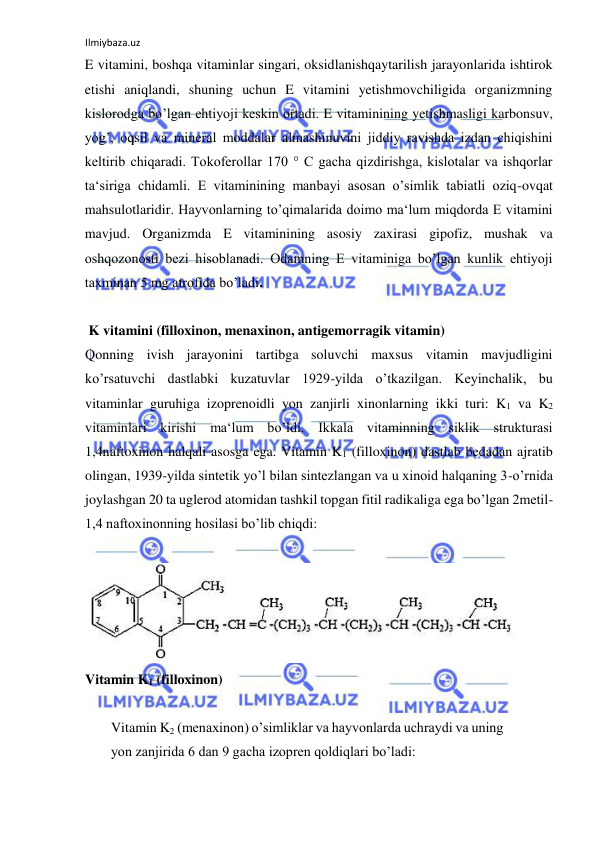 Ilmiybaza.uz 
 
E vitamini, boshqa vitaminlar singari, oksidlanishqaytarilish jarayonlarida ishtirok 
etishi aniqlandi, shuning uchun E vitamini yetishmovchiligida organizmning 
kislorodga bo’lgan ehtiyoji keskin ortadi. E vitaminining yetishmasligi karbonsuv, 
yog’, oqsil va mineral moddalar almashinuvini jiddiy ravishda izdan chiqishini 
keltirib chiqaradi. Tokoferollar 170 ° C gacha qizdirishga, kislotalar va ishqorlar 
ta‘siriga chidamli. E vitaminining manbayi asosan o’simlik tabiatli oziq-ovqat 
mahsulotlaridir. Hayvonlarning to’qimalarida doimo ma‘lum miqdorda E vitamini 
mavjud. Organizmda E vitaminining asosiy zaxirasi gipofiz, mushak va 
oshqozonosti bezi hisoblanadi. Odamning E vitaminiga bo’lgan kunlik ehtiyoji 
taxminan 5 mg atrofida bo’ladi.  
  
 K vitamini (filloxinon, menaxinon, antigemorragik vitamin)  
Qonning ivish jarayonini tartibga soluvchi maxsus vitamin mavjudligini 
ko’rsatuvchi dastlabki kuzatuvlar 1929-yilda o’tkazilgan. Keyinchalik, bu 
vitaminlar guruhiga izoprenoidli yon zanjirli xinonlarning ikki turi: K1 va K2 
vitaminlari kirishi ma‘lum bo’ldi. Ikkala vitaminning siklik strukturasi 
1,4naftoxinon halqali asosga ega. Vitamin K1 (filloxinon) dastlab bedadan ajratib 
olingan, 1939-yilda sintetik yo’l bilan sintezlangan va u xinoid halqaning 3-o’rnida 
joylashgan 20 ta uglerod atomidan tashkil topgan fitil radikaliga ega bo’lgan 2metil-
1,4 naftoxinonning hosilasi bo’lib chiqdi:  
  
    
Vitamin K1 (filloxinon)  
  
Vitamin K2 (menaxinon) o’simliklar va hayvonlarda uchraydi va uning 
yon zanjirida 6 dan 9 gacha izopren qoldiqlari bo’ladi:  
  
