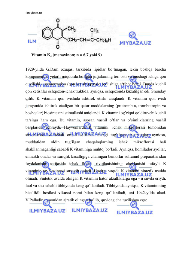 Ilmiybaza.uz 
 
   
  
Vitamin K2 (menaxinon; n = 6,7 yoki 9)  
  
1929-yilda G.Dam ozuqasi tarkibida lipidlar bo’lmagan, lekin boshqa barcha 
komponentlar yetarli miqdorda bo’lgan jo’jalarning teri osti va mushagi ichiga qon 
quyilishi ‒ gemorragiya (qon ketishi) paydo bo’lishiga e‘tibor berdi. Bunda kuchli 
qon ketishlar oshqozon-ichak traktida, ayniqsa, oshqozonda kuzatilgan edi. Shunday 
qilib, K vitamini qon ivishida ishtirok etishi aniqlandi. K vitamini qon ivish 
jarayonida ishtirok etadigan bir qator moddalarning (protrombin, trombotropin va 
boshqalar) biosintezini stimullashi aniqlandi. K vitamini og’riqni qoldiruvchi kuchli 
ta‘sirga ham ega. Bu vitamin, asosan yashil o’tlar va o’simliklarning yashil 
barglarida uchraydi. Hayvonlarda K vitamini, ichak mikroflorasi tomonidan 
sintezlanadi va ichak orqali so’riladi. Yangi tug’ilgan chaqaloqlar, ayniqsa, 
muddatidan 
oldin 
tug’ilgan 
chaqaloqlarning 
ichak 
mikroflorasi 
hali 
shakllanmaganligi sababli K vitaminiga muhtoj bo’ladi. Ayniqsa, homilador ayollar, 
emizikli onalar va sariqlik kasalligiga chalingan bemorlar sulfamid preparatlaridan 
foydalanishi natijasida ichak florasi rivojlanishining cheklanishi tufayli K 
vitaminining biosintezi susayib qoladi. Hozirgi vaqtda K vitamini sintetik usulda 
olinadi. Sintetik usulda olingan K vitamini hator afzalliklarga ega - u suvda eriydi, 
faol va shu sababli tibbiyotda keng qo’llaniladi. Tibbiyotda ayniqsa, K vitaminining 
bisulfidli hosilasi vikasol nomi bilan keng qo’llaniladi, uni 1942-yilda akad. 
V.Palladin tomonidan ajratib olingan bo’lib, quyidagicha tuzilishga ega:  
