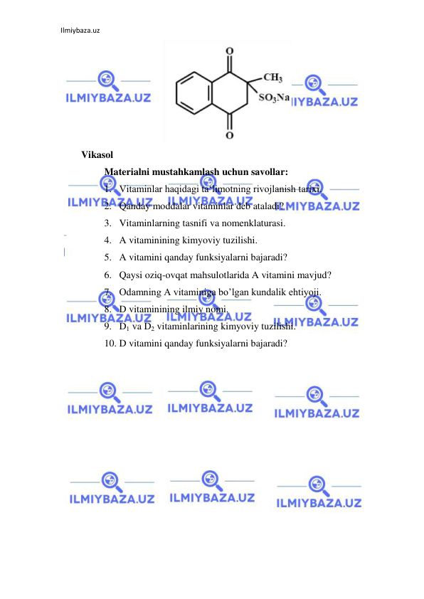 Ilmiybaza.uz 
 
    
Vikasol  
Materialni mustahkamlash uchun savollar:  
1. Vitaminlar haqidagi ta‘limotning rivojlanish tarixi.  
2. Qanday moddalar vitaminlar deb ataladi?  
3. Vitaminlarning tasnifi va nomenklaturasi.  
4. A vitaminining kimyoviy tuzilishi.  
5. A vitamini qanday funksiyalarni bajaradi?  
6. Qaysi oziq-ovqat mahsulotlarida A vitamini mavjud?  
7. Odamning A vitaminiga bo’lgan kundalik ehtiyoji.  
8. D vitaminining ilmiy nomi.  
9. D1 va D2 vitaminlarining kimyoviy tuzilishi.  
10. D vitamini qanday funksiyalarni bajaradi?  
 
 
