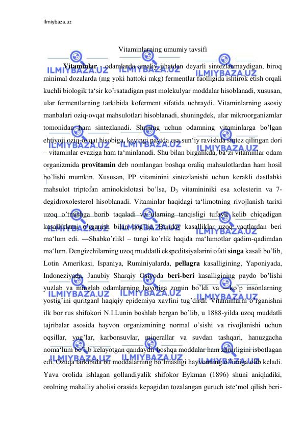 Ilmiybaza.uz 
 
 
Vitaminlarning umumiy tavsifi 
 Vitaminlar - odamlarda amaliy jihatdan deyarli sintezlanmaydigan, biroq 
minimal dozalarda (mg yoki hattoki mkg) fermentlar faolligida ishtirok etish orqali 
kuchli biologik ta‘sir ko’rsatadigan past molekulyar moddalar hisoblanadi, xususan, 
ular fermentlarning tarkibida koferment sifatida uchraydi. Vitaminlarning asosiy 
manbalari oziq-ovqat mahsulotlari hisoblanadi, shuningdek, ular mikroorganizmlar 
tomonidan ham sintezlanadi. Shuning uchun odamning vitaminlarga bo’lgan 
ehtiyoji oziq-ovqat hisobiga, keyingi paytda esa sun‘iy ravishda sintez qilingan dori 
– vitaminlar evaziga ham ta‘minlanadi. Shu bilan birgalikda, ba‘zi vitaminlar odam 
organizmida provitamin deb nomlangan boshqa oraliq mahsulotlardan ham hosil 
bo’lishi mumkin. Xususan, PP vitaminini sintezlanishi uchun kerakli dastlabki 
mahsulot triptofan aminokislotasi bo’lsa, D3 vitamininiki esa xolesterin va 7-
degidroxolesterol hisoblanadi. Vitaminlar haqidagi ta‘limotning rivojlanish tarixi 
uzoq o’tmishga borib taqaladi va ularning tanqisligi tufayli kelib chiqadigan 
kasalliklarni o’rganish bilan bog’liq. Bunday kasalliklar uzoq vaqtlardan beri 
ma‘lum edi. ―Shabko’rlik‖ ‒ tungi ko’rlik haqida ma‘lumotlar qadim-qadimdan 
ma‘lum. Dengizchilarning uzoq muddatli ekspeditsiyalarini ofati singa kasali bo’lib, 
Lotin Amerikasi, Ispaniya, Ruminiyalarda, pellagra kasalligining, Yaponiyada, 
Indoneziyada, Janubiy Sharqiy Osiyoda beri-beri kasalligining paydo bo’lishi 
yuzlab va minglab odamlarning hayotiga zomin bo’ldi va ―ko’p insonlarning 
yostig’ini quritgan‖ haqiqiy epidemiya xavfini tug’dirdi. Vitaminlarni o’rganishni 
ilk bor rus shifokori N.I.Lunin boshlab bergan bo’lib, u 1888-yilda uzoq muddatli 
tajribalar asosida hayvon organizmining normal o’sishi va rivojlanishi uchun 
oqsillar, yog’lar, karbonsuvlar, minerallar va suvdan tashqari, hanuzgacha 
noma‘lum bo’lib kelayotgan qandaydir boshqa moddalar ham zarurligini isbotlagan 
edi. Ozuqa tarkibida bu moddalarning bo’lmasligi hayvonning o’limiga olib keladi. 
Yava orolida ishlagan gollandiyalik shifokor Eykman (1896) shuni aniqladiki, 
orolning mahalliy aholisi orasida kepagidan tozalangan guruch iste‘mol qilish beri-
