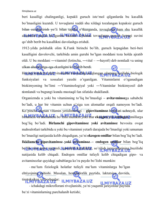 Ilmiybaza.uz 
 
beri kasalligi chalinganligi, kepakli guruch iste‘mol qilganlarda bu kasallik 
bo’lmasligini kuzatdi. U tovuqlarni xuddi shu xildagi tozalangan kepaksiz guruch 
bilan oziqlantirish yo’li bilan tajriba o’tkazganda, tovuqlarda ham shu kasallik 
alomatlari paydo bo’lganini kuzatdi. Eykman tovuqlarga guruch kepagi suvini 
qo’shib berib bu kasallikni davolashga erishdi.  
1912-yilda polshalik olim K.Funk birinchi bo’lib, guruch kepagidan beri-beri 
kasalligini davolovchi, tarkibida amin guruhi bo’lgan moddani toza holda ajratib 
oldi. U bu moddani ―vitamin‖ (lotincha, ―vita‖ – ―hayot‖) deb nomladi va uning 
ulkan ahamiyatga ega ekanligini ko’rsatib berdi.  
Hozirgi kunda ko’plab vitaminlar mavjudligi aniqlangan, ularning tuzilishi, biologik 
funksiyalari va xossalari 
yaxshi o’rganilgan. Vitaminlarni o’rganadigan 
biokimyoning bo’limi ―Vitaminologiya‖ yoki ―Vitaminlar biokimyosi‖ deb 
nomlandi va bugungi kunda mustaqil fan sifatida shakllandi.  
Organizmda u yoki bu vitaminning to’liq bo’lmasligi ‒ avitavminozga sababchi 
bo’ladi, u har bir vitamin uchun o’ziga xos alomatlar orqali namoyon bo’ladi. 
Ko’pincha qisman vitamin yetishmasligi – gipovitaminoz holatlari uchraydi, ular 
birlamchi va ikkilamchi bo’lishi mumkin yoki ular ekzogen yoki endogen omillarga 
bog’liq bo’ladi. Birlamchi gipovitaminoz yoki avitaminoz bevosita ovqat 
mahsulotlari tarkibida u yoki bu vitaminni yetarli darajada bo’lmasligi yoki umuman 
bo’lmasligi natijasida kelib chiqadigan, ya‘ni ekzogen omillar bilan bog’liq bo’ladi. 
Ikkilamchi gipovitaminoz yoki avitaminoz ‒ endogen omillar bilan bog’liq 
bo’lib, ular qator yuqumli, surunkali kasalliklar, so’rilish jarayonlarining buzilishi 
natijasida kelib chiqadi. Endogen omillar tufayli kelib chiqadigan gipo- va 
avitaminozlar quyidagi sabablarga ko’ra paydo bo’lishi mumkin:  
- ma‘lum fiziologik holatlar tufayli ma‘lum vitaminlarga bo’lgan 
ehtiyojning oshishi. Masalan, homiladorlik paytida, laktatsiya davrida, 
tirotoksikoz va boshqalar;  
- ichakdagi mikroflorani rivojlanishi, ya‘ni yuqumli jarayonlar paytida 
ba‘zi vitaminlarning parchalanib ketishi;  
