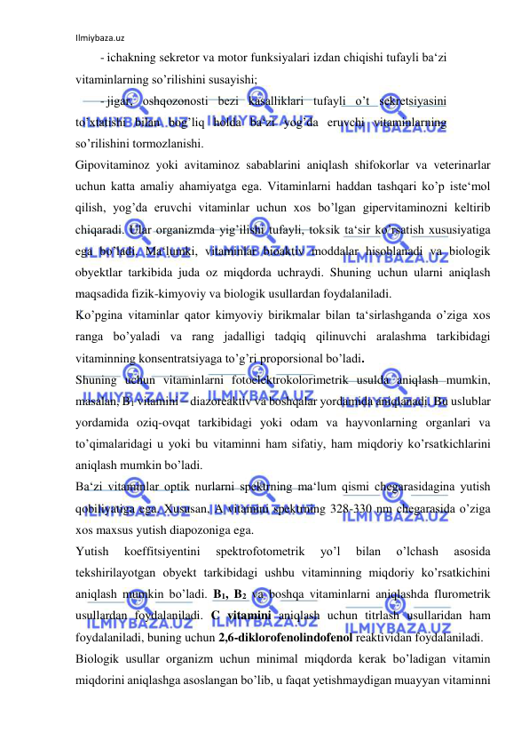 Ilmiybaza.uz 
 
- ichakning sekretor va motor funksiyalari izdan chiqishi tufayli ba‘zi 
vitaminlarning so’rilishini susayishi;  
- jigar, oshqozonosti bezi kasalliklari tufayli o’t sekretsiyasini 
to’xtatishi bilan bog’liq holda ba‘zi yog’da eruvchi vitaminlarning 
so’rilishini tormozlanishi.  
Gipovitaminoz yoki avitaminoz sabablarini aniqlash shifokorlar va veterinarlar 
uchun katta amaliy ahamiyatga ega. Vitaminlarni haddan tashqari ko’p iste‘mol 
qilish, yog’da eruvchi vitaminlar uchun xos bo’lgan gipervitaminozni keltirib 
chiqaradi. Ular organizmda yig’ilishi tufayli, toksik ta‘sir ko’rsatish xususiyatiga 
ega bo’ladi. Ma‘lumki, vitaminlar bioaktiv moddalar hisoblanadi va biologik 
obyektlar tarkibida juda oz miqdorda uchraydi. Shuning uchun ularni aniqlash 
maqsadida fizik-kimyoviy va biologik usullardan foydalaniladi.  
Ko’pgina vitaminlar qator kimyoviy birikmalar bilan ta‘sirlashganda o’ziga xos 
ranga bo’yaladi va rang jadalligi tadqiq qilinuvchi aralashma tarkibidagi 
vitaminning konsentratsiyaga to’g’ri proporsional bo’ladi.  
Shuning uchun vitaminlarni fotoelektrokolorimetrik usulda aniqlash mumkin, 
masalan, B1 vitamini ‒ diazoreaktiv va boshqalar yordamida aniqlanadi. Bu uslublar 
yordamida oziq-ovqat tarkibidagi yoki odam va hayvonlarning organlari va 
to’qimalaridagi u yoki bu vitaminni ham sifatiy, ham miqdoriy ko’rsatkichlarini 
aniqlash mumkin bo’ladi.  
Ba‘zi vitaminlar optik nurlarni spektrning ma‘lum qismi chegarasidagina yutish 
qobiliyatiga ega. Xususan, A vitamini spektrning 328-330 nm chegarasida o’ziga 
xos maxsus yutish diapozoniga ega.  
Yutish 
koeffitsiyentini 
spektrofotometrik 
yo’l 
bilan 
o’lchash 
asosida 
tekshirilayotgan obyekt tarkibidagi ushbu vitaminning miqdoriy ko’rsatkichini 
aniqlash mumkin bo’ladi. B1, B2 va boshqa vitaminlarni aniqlashda flurometrik 
usullardan foydalaniladi. C vitamini aniqlash uchun titrlash usullaridan ham 
foydalaniladi, buning uchun 2,6-diklorofenolindofenol reaktividan foydalaniladi.  
Biologik usullar organizm uchun minimal miqdorda kerak bo’ladigan vitamin 
miqdorini aniqlashga asoslangan bo’lib, u faqat yetishmaydigan muayyan vitaminni 
