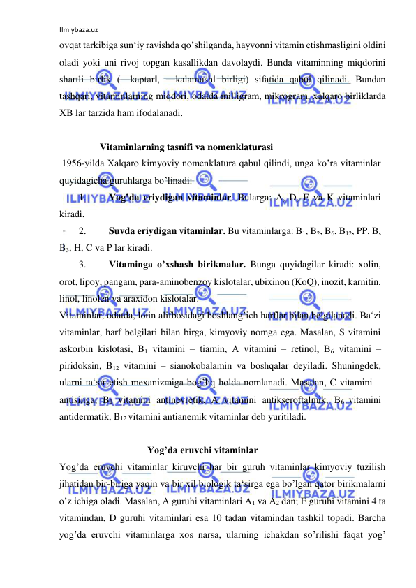 Ilmiybaza.uz 
 
ovqat tarkibiga sun‘iy ravishda qo’shilganda, hayvonni vitamin etishmasligini oldini 
oladi yoki uni rivoj topgan kasallikdan davolaydi. Bunda vitaminning miqdorini 
shartli birlik (―kaptar‖, ―kalamush‖ birligi) sifatida qabul qilinadi. Bundan 
tashqari, vitaminlarning miqdori, odatda milligram, mikrogram, xalqaro birliklarda 
XB lar tarzida ham ifodalanadi.  
  
 Vitaminlarning tasnifi va nomenklaturasi  
 1956-yilda Xalqaro kimyoviy nomenklatura qabul qilindi, unga ko’ra vitaminlar 
quyidagicha guruhlarga bo’linadi:  
1. 
Yog’da eriydigan vitaminlar. Bularga: A, D, E va K vitaminlari 
kiradi.  
2. 
Suvda eriydigan vitaminlar. Bu vitaminlarga: B1, B2, B6, B12, PP, Bs 
B3, H, C va P lar kiradi.  
3. 
Vitaminga o’xshash birikmalar. Bunga quyidagilar kiradi: xolin, 
orot, lipoy, pangam, para-aminobenzoy kislotalar, ubixinon (KoQ), inozit, karnitin, 
linol, linolen va araxidon kislotalar.  
Vitaminlar, odatda, lotin alifbosidagi boshlang’ich harflar bilan belgilanadi. Ba‘zi 
vitaminlar, harf belgilari bilan birga, kimyoviy nomga ega. Masalan, S vitamini 
askorbin kislotasi, B1 vitamini ‒ tiamin, A vitamini ‒ retinol, B6 vitamini ‒ 
piridoksin, B12 vitamini ‒ sianokobalamin va boshqalar deyiladi. Shuningdek, 
ularni ta‘sir etish mexanizmiga bog’liq holda nomlanadi. Masalan, C vitamini ‒ 
antisinga, B1 vitamini antinevretik, A vitamini antikseroftalmik, B6 vitamini 
antidermatik, B12 vitamini antianemik vitaminlar deb yuritiladi.  
  
 
  
  
 Yog’da eruvchi vitaminlar  
Yog’da eruvchi vitaminlar kiruvchi har bir guruh vitaminlar kimyoviy tuzilish 
jihatidan bir-biriga yaqin va bir xil biologik ta‘sirga ega bo’lgan qator birikmalarni 
o’z ichiga oladi. Masalan, A guruhi vitaminlari A1 va A2 dan; E guruhi vitamini 4 ta 
vitamindan, D guruhi vitaminlari esa 10 tadan vitamindan tashkil topadi. Barcha 
yog’da eruvchi vitaminlarga xos narsa, ularning ichakdan so’rilishi faqat yog’ 
