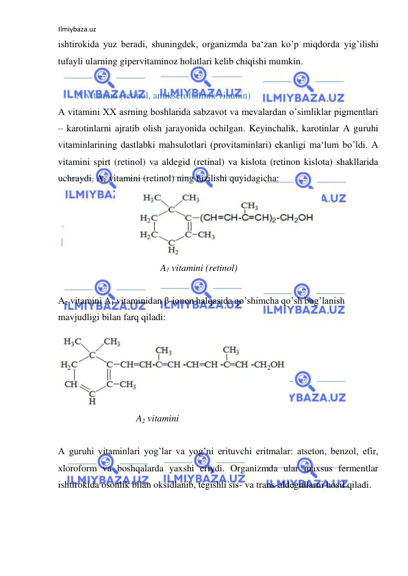 Ilmiybaza.uz 
 
ishtirokida yuz beradi, shuningdek, organizmda ba‘zan ko’p miqdorda yig’ilishi 
tufayli ularning gipervitaminoz holatlari kelib chiqishi mumkin.  
  
  A vitamini (retinol, antikseroftalmik vitamin)  
A vitamini XX asrning boshlarida sabzavot va mevalardan o’simliklar pigmentlari 
‒ karotinlarni ajratib olish jarayonida ochilgan. Keyinchalik, karotinlar A guruhi 
vitaminlarining dastlabki mahsulotlari (provitaminlari) ekanligi ma‘lum bo’ldi. A 
vitamini spirt (retinol) va aldegid (retinal) va kislota (retinon kislota) shakllarida 
uchraydi. A1 vitamini (retinol) ning tuzilishi quyidagicha:  
  
A1 vitamini (retinol)  
  
A2 vitamini A1 vitaminidan β-ionon halqasida qo’shimcha qo’sh bog’lanish 
mavjudligi bilan farq qiladi:  
  
A2 vitamini  
  
A guruhi vitaminlari yog’lar va yog’ni erituvchi eritmalar: atseton, benzol, efir, 
xloroform va boshqalarda yaxshi eriydi. Organizmda ular maxsus fermentlar 
ishtirokida osonlik bilan oksidlanib, tegishli sis- va trans-aldegidlarni hosil qiladi.  
