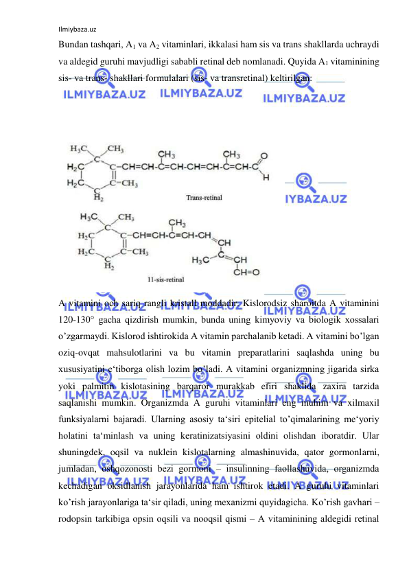 Ilmiybaza.uz 
 
Bundan tashqari, A1 va A2 vitaminlari, ikkalasi ham sis va trans shakllarda uchraydi 
va aldegid guruhi mavjudligi sababli retinal deb nomlanadi. Quyida A1 vitaminining 
sis- va trans- shakllari formulalari (sis- va transretinal) keltirilgan:  
  
  
  
  
A vitamini och sariq rangli kristall moddadir. Kislorodsiz sharoitda A vitaminini 
120-130° gacha qizdirish mumkin, bunda uning kimyoviy va biologik xossalari 
o’zgarmaydi. Kislorod ishtirokida A vitamin parchalanib ketadi. A vitamini bo’lgan 
oziq-ovqat mahsulotlarini va bu vitamin preparatlarini saqlashda uning bu 
xususiyatini e‘tiborga olish lozim bo’ladi. A vitamini organizmning jigarida sirka 
yoki palmitin kislotasining barqaror murakkab efiri shaklida zaxira tarzida 
saqlanishi mumkin. Organizmda A guruhi vitaminlari eng muhim va xilmaxil 
funksiyalarni bajaradi. Ularning asosiy ta‘siri epitelial to’qimalarining me‘yoriy 
holatini ta‘minlash va uning keratinizatsiyasini oldini olishdan iboratdir. Ular 
shuningdek, oqsil va nuklein kislotalarning almashinuvida, qator gormonlarni, 
jumladan, oshqozonosti bezi gormoni ‒ insulinning faollashuvida, organizmda 
kechadigan oksidlanish jarayonlarida ham ishtirok etadi. A guruhi vitaminlari 
ko’rish jarayonlariga ta‘sir qiladi, uning mexanizmi quyidagicha. Ko’rish gavhari ‒ 
rodopsin tarkibiga opsin oqsili va nooqsil qismi ‒ A vitaminining aldegidi retinal 
