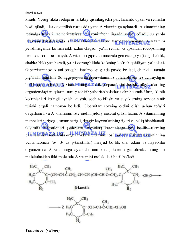 Ilmiybaza.uz 
 
kiradi. Yorug’likda rodopsin tarkibiy qismlargacha parchalanib, opsin va retinalni 
hosil qiladi, ular qaytarilish natijasida yana A vitaminiga aylanadi. A vitaminining 
retinalga teskari izomerizatsiyasi jarayoni faqat jigarda sodir bo’ladi, bu yerda 
jarayonni katalizlashda ishtirok etadigan maxsus fermentlar mavjud. A vitamini 
yetishmaganda ko’rish sikli izdan chiqadi, ya‘ni retinal va opsindan rodopsinning 
resintezi sodir bo’lmaydi. A vitamini gipovitaminozida gemeralopiya (tungi ko’rlik, 
shabko’rlik) yuz beradi, ya‘ni qorong’ilikda ko’zning ko’rish qobiliyati yo’qoladi. 
Gipervitaminoz A uni ortiqcha iste‘mol qilganda paydo bo’ladi, chunki u tanada 
yig’ilishi mumkin. So’nggi paytlarda gipervitaminoz bolalarda tez-tez uchraydigan 
bo’lib qoldi, chunki A vitaminining sintetik preparatlarini berish tufayli ularning 
organizmdagi miqdorini suni‘y oshirib yuborish holatlari uchrab turadi. Uning klinik 
ko’rinishlari ko’ngil aynish, qusish, soch to’kilishi va suyaklarning tez-tez sinib 
turishi orqali namoyon bo’ladi. Gipervitaminozning oldini olish uchun to’g’ri 
ovqatlanish va A vitaminini iste‘molini jiddiy nazorat qilish lozim. A vitaminining 
manbalari sariyog’, tuxum sarig’i, dengiz hayvonlarining jigari va baliq hisoblanadi. 
O’simlik mahsulotlari (sabzavot, mevalar) karotinlarga boy bo’lib, ularning 
parchalanishi natijasida organizmda A vitamini hosil bo’ladi. Tabiatda karotinning 
uchta izomeri (α-, β- va γ-karotinlar) mavjud bo’lib, ular odam va hayvonlar 
organizmida A vitaminiga aylanishi mumkin. β-karotin gidrolizida, uning bir 
molekulasidan ikki molekula A vitamini molekulasi hosil bo’ladi:  
  
Vitamin A1 (retinol)  
