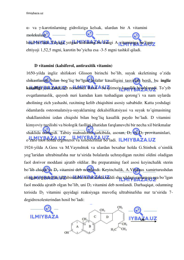 Ilmiybaza.uz 
 
  
α- va γ-karotinlarning gidroliziga kelsak, ulardan bir A vitamini 
molekulasi  
hosil bo’ladi. Voyaga yetgan kishining bir kungi A vitaminiga bo’lgan 
ehtiyoji 1,52,5 mgni, karotin bo’yicha esa -3-5 mgni tashkil qiladi.  
  
  D vitamini (kalsiferol, antiraxitik vitamin)  
1650-yilda ingliz shifokori Glisson birinchi bo’lib, suyak skeletining o’zida 
shikastlanish bilan bog’liq bo’lgan bolalar kasalligini tasvirlab berdi, bu ingliz 
kasalligi yoki raxit deb nomlandi. Raxit ‒ bu ijtimoiy kasallik hisoblanadi. To’yib 
ovqatlanmaslik, quyosh nuri kamdan kam tushadigan qorong’i va nam uylarda 
aholining zich yashashi, raxitning kelib chiqishini asosiy sababidir. Katta yoshdagi 
odamlarda osteomalatsiya-suyaklarning dekalsifikatsiyasi va suyak to’qimasining 
shakllanishini izdan chiqishi bilan bog’liq kasallik paydo bo’ladi. D vitamini 
kimyoviy tuzilishi va biologik faolligi jihatidan farqlanuvchi bir necha xil birikmalar 
shaklida uchraydi. Tabiiy mahsulotlar tarkibida, asosan, D2 va D3 provitaminlari, 
o’zaro mos holda ergosterol va xolesterinlar bo’ladi.  
1924-yilda A.Gess va M.Vaynshtok va ulardan bexabar holda G.Stinbok o’simlik 
yog’laridan ultrabinafsha nur ta‘sirida bolalarda uchraydigan raxitni oldini oladigan 
faol dorivor moddani ajratib oldilar. Bu preparatning faol asosi keyinchalik sterin 
bo’lib chiqdi va D1 vitamini deb nomlandi. Keyinchalik, A.Vindaus xamirturushdan 
olingan ergosterolni ultrabinafsha nur ta‘sirida xuddi shu xildagi samaraga ega bo’lgan 
faol modda ajratib olgan bo’lib, uni D2 vitamini deb nomlandi. Darhaqiqat, odamning 
terisida D2 vitamini quyidagi reaksiyaga muvofiq ultrabinafsha nur ta‘sirida 7-
degidroxolesterindan hosil bo’ladi:  
 
  
UB   
