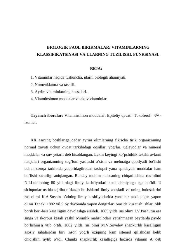 BIOLOGIK FAOL BIRIKMALAR: VITAMINLARNING
KLASSIFIKATSIYASI VA ULARNING TUZILISHI, FUNKSIYASI.
REJA:
1. Vitaminlar haqida tushuncha, ularni biologik ahamiyati.
2. Nomenklatura va tasnifi.
3. Ayrim vitaminlarning hossalari.
4. Vitaminsimon moddalar va aktiv vitaminlar.
Tayanch iboralar: Vitaminsimon moddalar, Epiteliy qavati, Тokoferol, αβλ -
izomer.
ХХ asrning boshlariga qadar ayrim olimlarning fikricha tirik organizmning
normal xayoti uchun ovqat tarkibidagi oqsillar, yog’lar, uglevodlar va mineral
moddalar va suv yetarli deb hisoblangan. Lekin keyingi ko’pchildik tekshiruvlarni
natijalari organizmning sog’lom yashashi o’sishi va mehnatga qobilyatli bo’lishi
uchun ozuqa tarkibida yuqoridagilradan tashqari yana qandaydir moddalar ham
bo’lishi zarurligi aniqlangan. Bunday muhim hulosaning chiqarilishida rus olimi
N.I.Luininning 80 yillardagi ilmiy kashfiyotlari katta ahmiyatga ega bo’ldi. U
sichqonlar ustida tajriba o’tkazib bu ishlarni ilmiy asosladi va uning hulosalarini
rus olimi K.A.Sosnin o’zining ilmiy kashfiyotlarida yana bir tasdiqlagan yapon
olimi Тanaki 1882 yil 9 oy davomida yapon dengizlari orasida kuzatish ishlari olib
borib beri-beri kasalligini davolashga erishdi. 1885 yilda rus olimi I.V.Pashutin esa
singa va skorbus kasali yashil o’simlik mahsulotlari yetishmagan paytlarda paydo
bo’lishini a ytib o’tdi. 1882 yilda rus olmi M.V.Sovelev shapkurlik kasalligini
asosiy  sabalaridan  biri  inson  yog’li  oziqning  kam  istemol  qilishidan  kelib
chiqishini  aytib  o’tdi.  Chunki  shapkurlik  kasalligiga  hozirda  vitamin  A  deb

