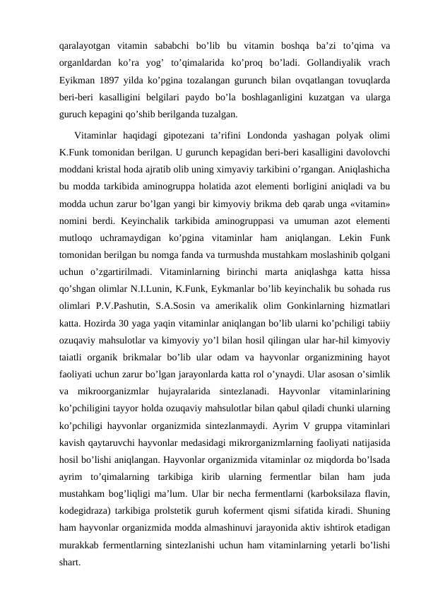 qaralayotgan  vitamin  sababchi  bo’lib  bu  vitamin  boshqa  ba’zi  to’qima  va
organldardan  ko’ra  yog’  to’qimalarida  ko’proq  bo’ladi.  Gollandiyalik  vrach
Eyikman 1897 yilda ko’pgina tozalangan gurunch bilan ovqatlangan tovuqlarda
beri-beri  kasalligini  belgilari  paydo  bo’la  boshlaganligini  kuzatgan  va  ularga
guruch kepagini qo’shib berilganda tuzalgan. 
Vitaminlar  haqidagi  gipotezani  ta’rifini  Londonda  yashagan  polyak  olimi
K.Funk tomonidan berilgan. U gurunch kepagidan beri-beri kasalligini davolovchi
moddani kristal hoda ajratib olib uning ximyaviy tarkibini o’rgangan. Aniqlashicha
bu modda tarkibida aminogruppa holatida azot elementi borligini aniqladi va bu
modda uchun zarur bo’lgan yangi bir kimyoviy brikma deb qarab unga «vitamin»
nomini  berdi. Keyinchalik  tarkibida aminogruppasi  va umuman  azot  elementi
mutloqo  uchramaydigan  ko’pgina  vitaminlar  ham  aniqlangan.  Lekin  Funk
tomonidan berilgan bu nomga fanda va turmushda mustahkam moslashinib qolgani
uchun  o’zgartirilmadi.  Vitaminlarning  birinchi  marta  aniqlashga  katta  hissa
qo’shgan olimlar N.I.Lunin, K.Funk, Eykmanlar bo’lib keyinchalik bu sohada rus
olimlari  P.V.Pashutin,  S.A.Sosin  va  amerikalik  olim  Gonkinlarning hizmatlari
katta. Hozirda 30 yaga yaqin vitaminlar aniqlangan bo’lib ularni ko’pchiligi tabiiy
ozuqaviy mahsulotlar va kimyoviy yo’l bilan hosil qilingan ular har-hil kimyoviy
taiatli  organik  brikmalar  bo’lib  ular  odam  va  hayvonlar  organizmining  hayot
faoliyati uchun zarur bo’lgan jarayonlarda katta rol o’ynaydi. Ular asosan o’simlik
va  mikroorganizmlar  hujayralarida  sintezlanadi.  Hayvonlar  vitaminlarining
ko’pchiligini tayyor holda ozuqaviy mahsulotlar bilan qabul qiladi chunki ularning
ko’pchiligi hayvonlar organizmida sintezlanmaydi. Ayrim V gruppa vitaminlari
kavish qaytaruvchi hayvonlar medasidagi mikrorganizmlarning faoliyati natijasida
hosil bo’lishi aniqlangan. Hayvonlar organizmida vitaminlar oz miqdorda bo’lsada
ayrim  to’qimalarning  tarkibiga  kirib  ularning  fermentlar  bilan  ham  juda
mustahkam bog’liqligi ma’lum. Ular bir necha fermentlarni (karboksilaza flavin,
kodegidraza) tarkibiga prolstetik guruh koferment qismi sifatida kiradi. Shuning
ham hayvonlar organizmida modda almashinuvi jarayonida aktiv ishtirok etadigan
murakkab fermentlarning sintezlanishi uchun ham vitaminlarning yetarli bo’lishi
shart.
