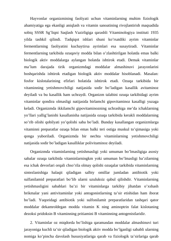 Hayvonlar  organizmining  faoliyati  uchun  vitaminlarning  muhim  fiziologik
ahamiyatiga ega ekanligi aniqlash va vitamin sanoatining rivojlantirish maqsadida
sobiq SSSR Sg’liqni Saqlash Vazirligiga qarashli Vitaminologiya instituti 1935
yilda  tashkil  qilindi.  Тadqiqot  ishlari  shuni  ko’rsatdiki  ayrim  vitaminlar
fermentlarning  faoliyatini  kuchaytirsa  ayrimlari  esa  susaytiradi.  Vitaminlar
fermentlarning tarkibida ozuqaviy modda bilan o’zlashtirilgan holatda emas balki
biologik  aktiv  moddalarga  aylangan  holatda  ishtirok  etadi.  Demak  vitaminlar
ma’lum  darajada  tirik  organizmdagi  moddalar  almashinuvi  jarayonlarini
boshqarishda  ishtirok  etadigan  biologik  aktiv  moddalar  hisoblanadi.  Masalan:
fosfor  kislotalarining  efirlari  holatida  ishtirok  etadi.  Ozuqa  tarkibida  bir
vitaminning  yetishmovchiligi  natijasida  sodir  bo’ladigan  kasallik  avitaminoz
deyiladi va bu kasallik ham uchraydi. Organizm talabini ozuqa tarkibidagi ayrim
vitaminlar qondira olmasligi natijasida birlamchi gipovitaminoz kasalligi yuzaga
keladi. Organizmda ikkilamchi gipovitaminozning uchrashiga me’da ichaklarning
yo’llari yallig’lanishi kasallanisha natijasida ozuqa tarkibida kerakli moddalarning
so’rib olishi qobilyati yo’qolishi saba bo’ladi. Bunday kasallangan organizmlarga
vitaminni preparatlar ozuqa bilan emas balki teri ostiga muskul to’qimasiga yoki
qonga  yuboriladi.  Organizmda  bir  nechta  vitaminlarning  yetishmovchiligi
natijasida sodir bo’ladigan kasalliklar polivitaminoz deyiladi.
Organizmda vitaminlarning yetishmasligi yoki umuman bo’lmasligiga asosiy
sabalar ozuqa tarkibida vitaminlarningkm yoki umuman bo’lmasligi ba’zilarning
esa ichak devorlari orqali chso’rila olmay qolishi ozuqalar tarkibida vitaminlarning
sintezlanishiga  halaqit  qiladigan  salbiy  omillar  jumladan  antibiotik  yoki
sulfanilamid preparatlari bo’lib ularni uzuluksiz qabul qilishdir. Vitaminlarning
yetishmasligini  sabablari  ba’zi  bir  vitaminlarga  tarkibiy  jihatdan  o’xshash
brikmalar yani antivitaminlar yoki antogonistlarning ta’sir etishidan ham iborat
bo’ladi.  Yuqoridagi  antibiotik  yoki  sulfonilamit  preparatlaridan  tashqari  qator
moddalar  dekamroldegan  modda  vitamin  K  ning  aminoptrin  falat  kislotaning
dezoksi pridoksin B vitaminning pritiamini B vitaminning antogenistlaridir.
2. Vitaminlar oz miqdorda bo’lishiga qaramasdan moddalar almashinuvi turi
jarayoniga kuchli ta’sir qiladigan biologik aktiv modda bo’lganligi sababli ularning
nomiga ko’pincha davolash hususiyatlariga qarab va fiziologik ta’sirlariga qarab
