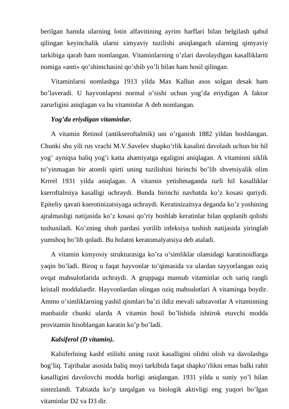 berilgan hamda ularning lotin alfavitining ayrim harflari bilan belgilash qabul
qilingan  keyinchalik  ularni  ximyaviy  tuzilishi  aniqlangach  ularning  qimyaviy
tarkibiga qarab ham nomlangan. Vitaminlarning o’zlari davolaydigan kasalliklarni
nomiga «anti» qo’shimchasini qo’shib yo’li bilan ham hosil qilingan.
Vitaminlarni  nomlashga  1913  yilda  Max  Kallun  asos  solgan  desak  ham
bo’laveradi.  U  hayvonlaprni  normal  o’sishi  uchun  yog’da  eriydigan  A  faktor
zarurligini aniqlagan va bu vitaminlar A deb nomlangan. 
Yog’da eriydigan vitaminlar.
A vitamin Retinol (antikseroftalmik) uni o’rganish 1882 yildan boshlangan.
Chunki shu yili rus vrachi M.V.Savelev shapko’rlik kasalini davolash uchun bir hil
yog’ ayniqsa baliq yog’i katta ahamiyatga egaligini aniqlagan. A vitaminni siklik
to’yinmagan bir atomli spirti uning tuzilishini birinchi bo’lib shvetsiyalik olim
Krrrel  1931  yilda  aniqlagan.  A  vitamin  yetishmaganda  turli  hil  kasalliklar
kseroftalmiya kasalligi uchraydi. Bunda birinchi navbatda ko’z kosasi quriydi.
Epiteliy qavati kserotinizatsiyaga uchraydi. Keratinizaitsya deganda ko’z yoshining
ajralmasligi natijasida ko’z kosasi qo’riy boshlab keratinlar bilan qoplanib qolishi
tushuniladi. Ko’zning shoh pardasi yorilib infeksiya tushish natijasida yiringlab
yumshoq bo’lib qoladi. Bu holatni keratomalyatsiya deb ataladi.
A vitamin kimyoviy strukturasiga ko’ra o’simliklar olamidagi karatinoidlarga
yaqin bo’ladi. Biroq u faqat hayvonlar to’qimasida va ulardan tayyorlangan oziq
ovqat mahsulotlarida uchraydi. A gruppaga mansub vitaminlar och sariq rangli
kristall moddalardir. Hayvonlardan olingan oziq mahsulotlari A vitaminga boydir.
Ammo o’simliklarning yashil qismlari ba’zi ildiz mevali sabzavotlar A vitaminning
manbaidir  chunki  ularda  A  vitamin  hosil  bo’lishida  ishtirok  etuvchi  modda
provitamin hisoblangan karatin ko’p bo’ladi.
Kalsiferol (D vitamin).
Kalsiferlning kashf etilishi uning raxit kasalligini olidni olish va davolashga
bog’liq. Тajribalar asosida baliq moyi tarkibida faqat shapko’rlikni emas balki rahit
kasalligini davolovchi modda borligi aniqlangan. 1931 yilda u suniy yo’l bilan
sintezlandi.  Тabiatda  ko’p  tarqalgan  va  biologik  aktivligi  eng  yuqori  bo’lgan
vitaminlar D2 va D3 dir. 
