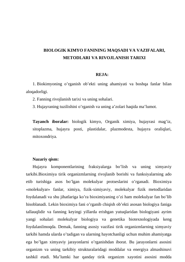 BIOLOGIK KIMYO FANINING MAQSADI VA VAZIFALARI,
METODLARI VA RIVOJLANISH TARIXI
REJA:
1. Biokimyoning o’rganish ob’ekti uning ahamiyati va boshqa fanlar bilan
aloqadorligi.
2. Fanning rivojlanish tarixi va uning sohalari.
3. Hujayraning tuzilishini o’rganish va uning a’zolari haqida ma’lumot.
Tayanch  iboralar: biologik  kimyo,  Organik  ximiya,  hujayrasi  mag’iz,
sitoplazma,  hujayra  posti,  plastidalar,  plazmodesta,  hujayra  oraliqlari,
mitoxondriya.
Nazariy qism:
Hujayra  komponentlarining  fraksiyalarga  bo’lish  va  uning  ximyaviy
tarkibi.Bioximiya tirik organizmlarning rivojlanib borishi va funksiyalarning ado
etib  turishiga  asos  bo’lgan  molekulyar  protseslarini  o’rganadi.  Bioximiya
«molekulyar»  fanlar,  ximiya,  fizik-ximiyaviy,  molekulyar  fizik  metodlaridan
foydalanadi va shu jihatlariga ko’ra bioximiyaning o’zi ham molekulyar fan bo’lib
hisoblanadi. Lekin bioximiya fani o’rganib chiqish ob’ekti asosan biologiya faniga
tallauqlidir va fanning keyingi yillarda erishgan yutuqlaridan biologiyani ayrim
yangi  sohalari  molekulyar  biologiya  va  genetika  biotexnologiyada  keng
foydalanilmoqda. Demak, fanning asosiy vazifasi tirik organizmlarning ximyaviy
tarkibi hamda ularda o’tadigan va ularning hayotchanligi uchun muhim ahamiyatga
ega bo’lgan ximyaviy jarayonlarni o’rganishdan iborat. Bu jarayonlarni asosini
organizm va uning tarkibiy strukturalaridagi moddalar va energiya almashinuvi
tashkil  etadi.  Ma’lumki  har  qanday  tirik  organizm  xayotini  asosini  modda
