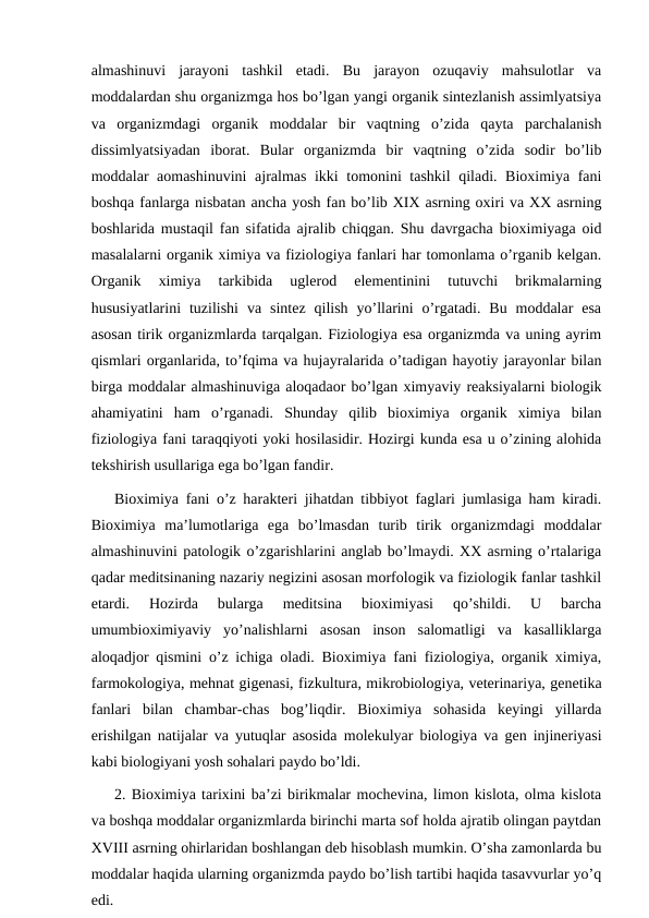 almashinuvi  jarayoni  tashkil  etadi.  Bu  jarayon  ozuqaviy  mahsulotlar  va
moddalardan shu organizmga hos bo’lgan yangi organik sintezlanish assimlyatsiya
va  organizmdagi  organik  moddalar  bir  vaqtning  o’zida  qayta  parchalanish
dissimlyatsiyadan  iborat.  Bular  organizmda  bir  vaqtning  o’zida  sodir  bo’lib
moddalar aomashinuvini  ajralmas ikki tomonini tashkil  qiladi. Bioximiya fani
boshqa fanlarga nisbatan ancha yosh fan bo’lib XIX asrning oxiri va XX asrning
boshlarida mustaqil fan sifatida ajralib chiqgan. Shu davrgacha bioximiyaga oid
masalalarni organik ximiya va fiziologiya fanlari har tomonlama o’rganib kelgan.
Organik  ximiya  tarkibida  uglerod  elementinini  tutuvchi  brikmalarning
hususiyatlarini  tuzilishi  va  sintez  qilish  yo’llarini  o’rgatadi.  Bu  moddalar  esa
asosan tirik organizmlarda tarqalgan. Fiziologiya esa organizmda va uning ayrim
qismlari organlarida, to’fqima va hujayralarida o’tadigan hayotiy jarayonlar bilan
birga moddalar almashinuviga aloqadaor bo’lgan ximyaviy reaksiyalarni biologik
ahamiyatini  ham  o’rganadi.  Shunday  qilib  bioximiya  organik  ximiya  bilan
fiziologiya fani taraqqiyoti yoki hosilasidir. Hozirgi kunda esa u o’zining alohida
tekshirish usullariga ega bo’lgan fandir.
Bioximiya fani o’z harakteri jihatdan tibbiyot faglari jumlasiga ham kiradi.
Bioximiya  ma’lumotlariga  ega  bo’lmasdan  turib  tirik  organizmdagi  moddalar
almashinuvini patologik o’zgarishlarini anglab bo’lmaydi. XX asrning o’rtalariga
qadar meditsinaning nazariy negizini asosan morfologik va fiziologik fanlar tashkil
etardi.  Hozirda  bularga  meditsina  bioximiyasi  qo’shildi.  U  barcha
umumbioximiyaviy  yo’nalishlarni  asosan  inson  salomatligi  va  kasalliklarga
aloqadjor qismini o’z ichiga oladi. Bioximiya fani fiziologiya, organik ximiya,
farmokologiya, mehnat gigenasi, fizkultura, mikrobiologiya, veterinariya, genetika
fanlari  bilan  chambar-chas  bog’liqdir.  Bioximiya  sohasida  keyingi  yillarda
erishilgan natijalar va yutuqlar asosida molekulyar biologiya va gen injineriyasi
kabi biologiyani yosh sohalari paydo bo’ldi. 
2. Bioximiya tarixini ba’zi birikmalar mochevina, limon kislota, olma kislota
va boshqa moddalar organizmlarda birinchi marta sof holda ajratib olingan paytdan
XVIII asrning ohirlaridan boshlangan deb hisoblash mumkin. O’sha zamonlarda bu
moddalar haqida ularning organizmda paydo bo’lish tartibi haqida tasavvurlar yo’q
edi. 
