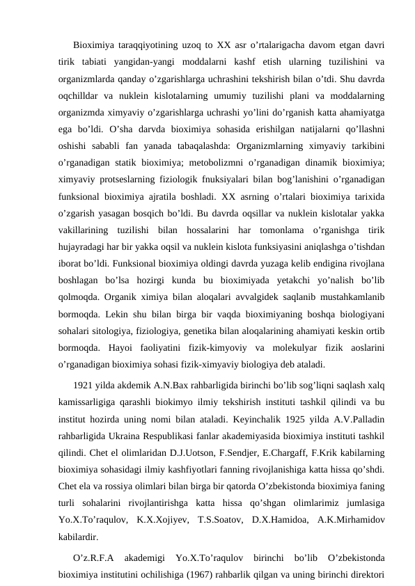 Bioximiya taraqqiyotining uzoq to XX asr o’rtalarigacha davom etgan davri
tirik  tabiati  yangidan-yangi  moddalarni  kashf  etish  ularning  tuzilishini  va
organizmlarda qanday o’zgarishlarga uchrashini tekshirish bilan o’tdi. Shu davrda
oqchilldar  va  nuklein  kislotalarning  umumiy  tuzilishi  plani  va  moddalarning
organizmda ximyaviy o’zgarishlarga uchrashi yo’lini do’rganish katta ahamiyatga
ega  bo’ldi.  O’sha  darvda  bioximiya  sohasida  erishilgan  natijalarni  qo’llashni
oshishi  sababli  fan  yanada  tabaqalashda:  Organizmlarning  ximyaviy  tarkibini
o’rganadigan statik  bioximiya;  metobolizmni  o’rganadigan dinamik bioximiya;
ximyaviy protseslarning fiziologik fnuksiyalari bilan bog’lanishini o’rganadigan
funksional bioximiya ajratila boshladi.  ХХ asrning o’rtalari bioximiya tarixida
o’zgarish yasagan bosqich bo’ldi. Bu davrda oqsillar va nuklein kislotalar yakka
vakillarining  tuzilishi  bilan  hossalarini  har  tomonlama  o’rganishga  tirik
hujayradagi har bir yakka oqsil va nuklein kislota funksiyasini aniqlashga o’tishdan
iborat bo’ldi. Funksional bioximiya oldingi davrda yuzaga kelib endigina rivojlana
boshlagan  bo’lsa  hozirgi  kunda  bu  bioximiyada  yetakchi  yo’nalish  bo’lib
qolmoqda. Organik ximiya bilan aloqalari avvalgidek saqlanib mustahkamlanib
bormoqda. Lekin shu bilan birga bir vaqda bioximiyaning boshqa biologiyani
sohalari sitologiya, fiziologiya, genetika bilan aloqalarining ahamiyati keskin ortib
bormoqda.  Hayoi  faoliyatini  fizik-kimyoviy  va  molekulyar  fizik  aoslarini
o’rganadigan bioximiya sohasi fizik-ximyaviy biologiya deb ataladi.
1921 yilda akdemik A.N.Bax rahbarligida birinchi bo’lib sog’liqni saqlash xalq
kamissarligiga qarashli biokimyo ilmiy tekshirish instituti tashkil qilindi va bu
institut hozirda uning nomi bilan ataladi. Keyinchalik 1925 yilda A.V.Palladin
rahbarligida Ukraina Respublikasi fanlar akademiyasida bioximiya instituti tashkil
qilindi. Chet el olimlaridan D.J.Uotson, F.Sendjer, E.Chargaff, F.Krik kabilarning
bioximiya sohasidagi ilmiy kashfiyotlari fanning rivojlanishiga katta hissa qo’shdi.
Chet ela va rossiya olimlari bilan birga bir qatorda O’zbekistonda bioximiya faning
turli  sohalarini  rivojlantirishga  katta  hissa  qo’shgan  olimlarimiz  jumlasiga
Yo.Х.Тo’raqulov,  K.Х.Хojiyev,  Т.S.Soatov,  D.Х.Hamidoa,  A.K.Mirhamidov
kabilardir.
O’z.R.F.A  akademigi  Yo.Х.Тo’raqulov  birinchi  bo’lib  O’zbekistonda
bioximiya institutini ochilishiga (1967) rahbarlik qilgan va uning birinchi direktori
