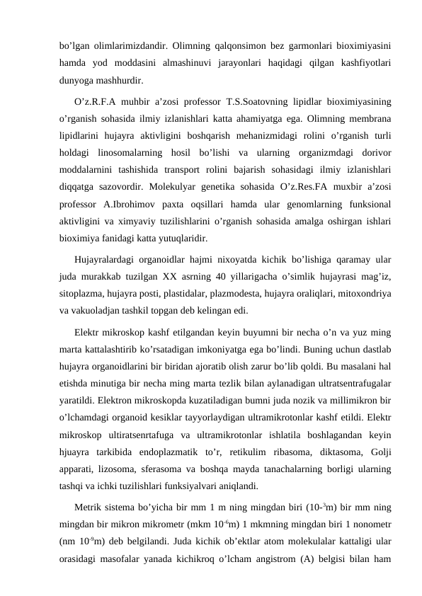 bo’lgan olimlarimizdandir. Olimning qalqonsimon bez garmonlari bioximiyasini
hamda  yod  moddasini  almashinuvi  jarayonlari  haqidagi  qilgan  kashfiyotlari
dunyoga mashhurdir. 
O’z.R.F.A muhbir a’zosi professor  Т.S.Soatovning lipidlar bioximiyasining
o’rganish sohasida ilmiy izlanishlari katta ahamiyatga ega. Olimning membrana
lipidlarini  hujayra  aktivligini  boshqarish  mehanizmidagi  rolini  o’rganish  turli
holdagi  linosomalarning  hosil  bo’lishi  va  ularning  organizmdagi  dorivor
moddalarnini  tashishida  transport  rolini  bajarish  sohasidagi  ilmiy  izlanishlari
diqqatga  sazovordir.  Molekulyar  genetika  sohasida  O’z.Res.FA  muxbir  a’zosi
professor  A.Ibrohimov  paxta  oqsillari  hamda  ular  genomlarning  funksional
aktivligini va ximyaviy tuzilishlarini o’rganish sohasida amalga oshirgan ishlari
bioximiya fanidagi katta yutuqlaridir.
Hujayralardagi organoidlar hajmi nixoyatda kichik bo’lishiga qaramay ular
juda murakkab tuzilgan  ХХ asrning 40 yillarigacha o’simlik hujayrasi mag’iz,
sitoplazma, hujayra posti, plastidalar, plazmodesta, hujayra oraliqlari, mitoxondriya
va vakuoladjan tashkil topgan deb kelingan edi. 
Elektr mikroskop kashf etilgandan keyin buyumni bir necha o’n va yuz ming
marta kattalashtirib ko’rsatadigan imkoniyatga ega bo’lindi. Buning uchun dastlab
hujayra organoidlarini bir biridan ajoratib olish zarur bo’lib qoldi. Bu masalani hal
etishda minutiga bir necha ming marta tezlik bilan aylanadigan ultratsentrafugalar
yaratildi. Elektron mikroskopda kuzatiladigan bumni juda nozik va millimikron bir
o’lchamdagi organoid kesiklar tayyorlaydigan ultramikrotonlar kashf etildi. Elektr
mikroskop  ultiratsenrtafuga  va  ultramikrotonlar  ishlatila  boshlagandan  keyin
hjuayra  tarkibida  endoplazmatik  to’r,  retikulim  ribasoma,  diktasoma,  Golji
apparati, lizosoma, sferasoma va boshqa mayda tanachalarning borligi ularning
tashqi va ichki tuzilishlari funksiyalvari aniqlandi.
Metrik sistema bo’yicha bir mm 1 m ning mingdan biri (10-3m) bir mm ning
mingdan bir mikron mikrometr (mkm 10-6m) 1 mkmning mingdan biri 1 nonometr
(nm 10-9m) deb belgilandi. Juda kichik ob’ektlar atom molekulalar kattaligi ular
orasidagi masofalar yanada kichikroq o’lcham angistrom (A) belgisi bilan ham

