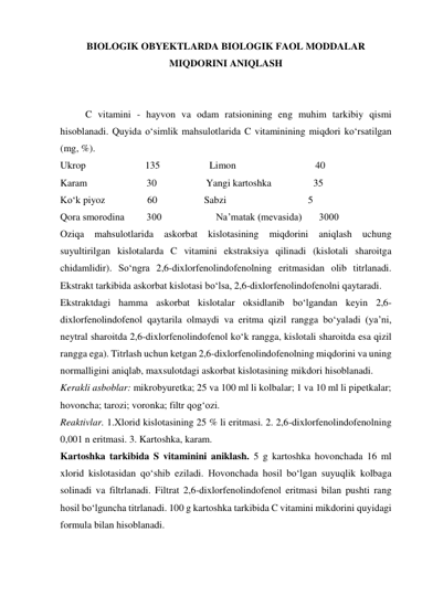 BIOLOGIK OBYEKTLARDA BIOLOGIK FAOL MODDALAR 
MIQDORINI ANIQLASH 
 
 
C vitamini - hayvon va odam ratsionining eng muhim tarkibiy qismi 
hisoblanadi. Quyida o‘simlik mahsulotlarida C vitaminining miqdori ko‘rsatilgan 
(mg, %). 
Ukrop                        135                    Limon                                40 
Karam                        30                    Yangi kartoshka                 35 
Ko‘k piyoz                 60                   Sabzi                                 5 
Qora smorodina         300                      Na’matak (mevasida)       3000 
Oziqa 
mahsulotlarida 
askorbat kislotasining 
miqdorini 
aniqlash 
uchung 
suyultirilgan kislotalarda C vitamini ekstraksiya qilinadi (kislotali sharoitga 
chidamlidir). So‘ngra 2,6-dixlorfenolindofenolning eritmasidan olib titrlanadi. 
Ekstrakt tarkibida askorbat kislotasi bo‘lsa, 2,6-dixlorfenolindofenolni qaytaradi. 
Ekstraktdagi hamma askorbat kislotalar oksidlanib bo‘lgandan keyin 2,6-
dixlorfenolindofenol qaytarila olmaydi va eritma qizil rangga bo‘yaladi (ya’ni, 
neytral sharoitda 2,6-dixlorfenolindofenol ko‘k rangga, kislotali sharoitda esa qizil 
rangga ega). Titrlash uchun ketgan 2,6-dixlorfenolindofenolning miqdorini va uning 
normalligini aniqlab, maxsulotdagi askorbat kislotasining mikdori hisoblanadi. 
Kerakli asboblar: mikrobyuretka; 25 va 100 ml li kolbalar; 1 va 10 ml li pipetkalar; 
hovoncha; tarozi; voronka; filtr qog‘ozi. 
Reaktivlar. 1.Xlorid kislotasining 25 % li eritmasi. 2. 2,6-dixlorfenolindofenolning 
0,001 n eritmasi. 3. Kartoshka, karam. 
Kartoshka tarkibida S vitaminini aniklash. 5 g kartoshka hovonchada 16 ml 
xlorid kislotasidan qo‘shib eziladi. Hovonchada hosil bo‘lgan suyuqlik kolbaga 
solinadi va filtrlanadi. Filtrat 2,6-dixlorfenolindofenol eritmasi bilan pushti rang 
hosil bo‘lguncha titrlanadi. 100 g kartoshka tarkibida C vitamini mikdorini quyidagi 
formula bilan hisoblanadi. 
