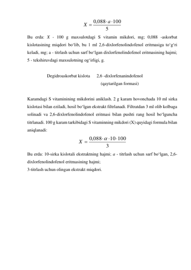 5
100
,0 088



а
X
 
Bu еrda: X - 100 g maxsulotdagi S vitamin mikdori, mg; 0,088 -askorbat 
kislotasining miqdori bo‘lib, bu 1 ml 2,6-dixlorfenolindofenol eritmasiga to‘g‘ri 
keladi, mg; a - titrlash uchun sarf bo‘lgan dixlorfenolindofenol eritmasining hajmi; 
5 - tekshiruvdagi maxsulotning og‘irligi, g. 
 
Degidroaskorbat kislota 
 
2,6 -dixlorfenanindofenol 
(qaytarilgan formasi) 
 
Karamdagi S vitaminining mikdorini aniklash. 2 g karam hovonchada 10 ml sirka 
kislotasi bilan eziladi, hosil bo‘lgan ekstrakt filtrlanadi. Filtratdan 3 ml olib kolbaga 
solinadi va 2,6-dixlorfenolindofenol eritmasi bilan pushti rang hosil bo‘lguncha 
titrlanadi. 100 g karam tarkibidagi S vitaminning mikdori (X) quyidagi formula bilan 
aniqlanadi: 
3
10 100
,0 088





X
 
Bu еrda: 10-sirka kislotali ekstraktning hajmi; a - titrlash uchun sarf bo‘lgan, 2,6- 
dixlorfenolindofenol eritmasining hajmi; 
3-titrlash uchun olingan ekstrakt miqdori. 
 
 
 
 
