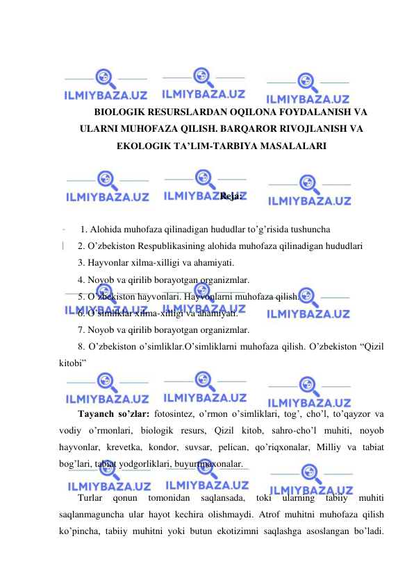  
 
 
 
 
 
BIOLOGIK RESURSLARDAN OQILONA FOYDALANISH VA 
ULARNI MUHOFAZA QILISH. BARQAROR RIVOJLANISH VA 
EKOLOGIK TA’LIM-TARBIYA MASALALARI 
 
 
Reja: 
 
 1. Alohida muhofaza qilinadigan hududlar to’g’risida tushuncha 
2. O’zbekiston Respublikasining alohida muhofaza qilinadigan hududlari 
3. Hayvonlar xilma-xilligi va ahamiyati. 
4. Noyob va qirilib borayotgan organizmlar. 
5. O’zbekiston hayvonlari. Hayvonlarni muhofaza qilish. 
6. O’simliklar xilma-xilligi va ahamiyati. 
7. Noyob va qirilib borayotgan organizmlar. 
8. O’zbekiston o’simliklar.O’simliklarni muhofaza qilish. O’zbekiston “Qizil 
kitobi”  
 
 
Tayanch so’zlar: fotosintez, o’rmon o’simliklari, tog’, cho’l, to’qayzor va 
vodiy o’rmonlari, biologik resurs, Qizil kitob, sahro-cho’l muhiti, noyob 
hayvonlar, krevetka, kondor, suvsar, pelican, qo’riqxonalar, Milliy va tabiat 
bog’lari, tabiat yodgorliklari, buyurtmaxonalar. 
 
Turlar 
qonun 
tomonidan 
saqlansada, 
toki 
ularning 
tabiiy 
muhiti 
saqlanmaguncha ular hayot kechira olishmaydi. Atrof muhitni muhofaza qilish 
ko’pincha, tabiiy muhitni yoki butun ekotizimni saqlashga asoslangan bo’ladi. 
