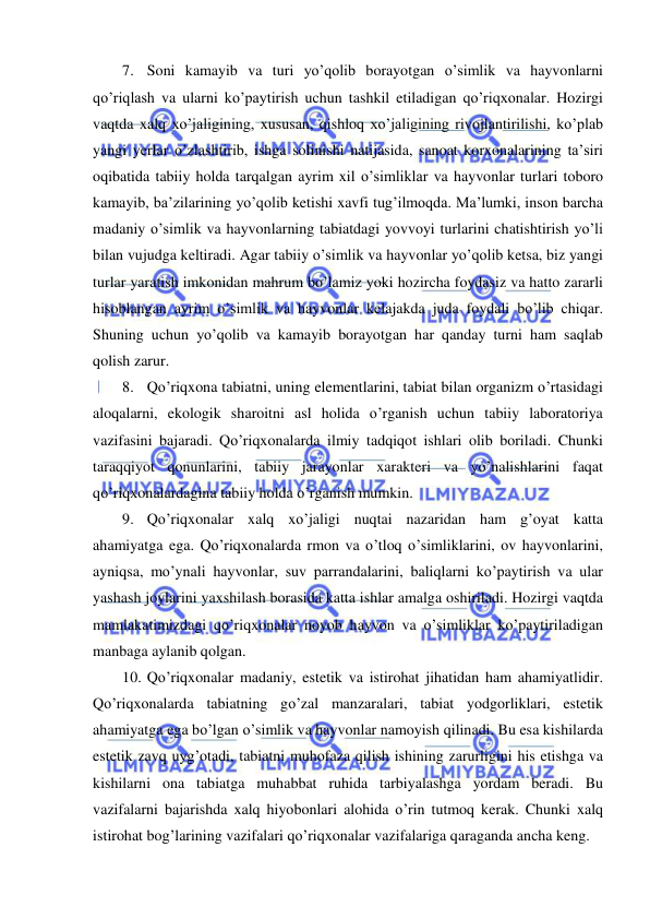  
 
7. Soni kamayib va turi yo’qolib borayotgan o’simlik va hayvonlarni 
qo’riqlash va ularni ko’paytirish uchun tashkil etiladigan qo’riqxonalar. Hozirgi 
vaqtda xalq xo’jaligining, xususan, qishloq xo’jaligining rivojlantirilishi, ko’plab 
yangi yerlar o’zlashtirib, ishga solinishi natijasida, sanoat korxonalarining ta’siri 
oqibatida tabiiy holda tarqalgan ayrim xil o’simliklar va hayvonlar turlari toboro 
kamayib, ba’zilarining yo’qolib ketishi xavfi tug’ilmoqda. Ma’lumki, inson barcha 
madaniy o’simlik va hayvonlarning tabiatdagi yovvoyi turlarini chatishtirish yo’li 
bilan vujudga keltiradi. Agar tabiiy o’simlik va hayvonlar yo’qolib ketsa, biz yangi 
turlar yaratish imkonidan mahrum bo’lamiz yoki hozircha foydasiz va hatto zararli 
hisoblangan ayrim o’simlik va hayvonlar kelajakda juda foydali bo’lib chiqar. 
Shuning uchun yo’qolib va kamayib borayotgan har qanday turni ham saqlab 
qolish zarur. 
8. Qo’riqxona tabiatni, uning elementlarini, tabiat bilan organizm o’rtasidagi 
aloqalarni, ekologik sharoitni asl holida o’rganish uchun tabiiy laboratoriya 
vazifasini bajaradi. Qo’riqxonalarda ilmiy tadqiqot ishlari olib boriladi. Chunki 
taraqqiyot qonunlarini, tabiiy jarayonlar xarakteri va yo’nalishlarini faqat 
qo’riqxonalardagina tabiiy holda o’rganish mumkin.  
9. Qo’riqxonalar xalq xo’jaligi nuqtai nazaridan ham g’oyat katta 
ahamiyatga ega. Qo’riqxonalarda rmon va o’tloq o’simliklarini, ov hayvonlarini, 
ayniqsa, mo’ynali hayvonlar, suv parrandalarini, baliqlarni ko’paytirish va ular 
yashash joylarini yaxshilash borasida katta ishlar amalga oshiriladi. Hozirgi vaqtda 
mamlakatimizdagi qo’riqxonalar noyob hayvon va o’simliklar ko’paytiriladigan 
manbaga aylanib qolgan. 
10. Qo’riqxonalar madaniy, estetik va istirohat jihatidan ham ahamiyatlidir. 
Qo’riqxonalarda tabiatning go’zal manzaralari, tabiat yodgorliklari, estetik 
ahamiyatga ega bo’lgan o’simlik va hayvonlar namoyish qilinadi. Bu esa kishilarda 
estetik zavq uyg’otadi, tabiatni muhofaza qilish ishining zarurligini his etishga va 
kishilarni ona tabiatga muhabbat ruhida tarbiyalashga yordam beradi. Bu 
vazifalarni bajarishda xalq hiyobonlari alohida o’rin tutmoq kerak. Chunki xalq 
istirohat bog’larining vazifalari qo’riqxonalar vazifalariga qaraganda ancha keng. 
