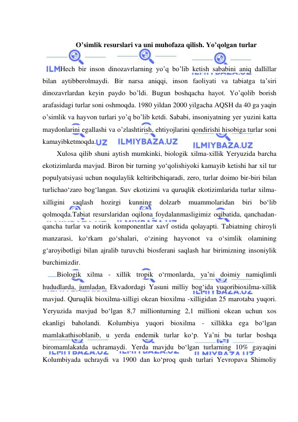  
 
  
O’simlik resurslari va uni muhofaza qilish. Yo’qolgan turlar 
 
Hech bir inson dinozavrlarning yo’q bo’lib ketish sababini aniq dallillar 
bilan aytibberolmaydi. Bir narsa aniqqi, inson faoliyati va tabiatga ta’siri 
dinozavrlardan keyin paydo bo’ldi. Bugun boshqacha hayot. Yo’qolib borish 
arafasidagi turlar soni oshmoqda. 1980 yildan 2000 yilgacha AQSH da 40 ga yaqin 
o’simlik va hayvon turlari yo’q bo’lib ketdi. Sababi, insoniyatning yer yuzini katta 
maydonlarini egallashi va o’zlashtirish, ehtiyojlarini qondirishi hisobiga turlar soni 
kamayibketmoqda. 
Xulosa qilib shuni aytish mumkinki, biologik xilma-xillik Yeryuzida barcha 
ekotizimlarda mavjud. Biron bir turning yo‘qolishiyoki kamayib ketishi har xil tur 
populyatsiyasi uchun noqulaylik keltiribchiqaradi, zero, turlar doimo bir-biri bilan 
turlichao‘zaro bog‘langan. Suv ekotizimi va quruqlik ekotizimlarida turlar xilma-
xilligini 
saqlash 
hozirgi 
kunning 
dolzarb 
muammolaridan 
biri 
bo‘lib 
qolmoqda.Tabiat resurslaridan oqilona foydalanmasligimiz oqibatida, qanchadan-
qancha turlar va notirik komponentlar xavf ostida qolayapti. Tabiatning chiroyli 
manzarasi, ko‘rkam go‘shalari, o‘zining hayvonot va o‘simlik olamining 
g‘aroyibotligi bilan ajralib turuvchi biosferani saqlash har birimizning insoniylik 
burchimizdir.  
Biologik xilma - xillik tropik o‘rmonlarda, ya’ni doimiy namiqlimli 
hududlarda, jumladan, Ekvadordagi Yasuni milliy bog‘ida yuqoribioxilma-xillik 
mavjud. Quruqlik bioxilma-xilligi okean bioxilma -xilligidan 25 marotaba yuqori. 
Yeryuzida mavjud bo‘lgan 8,7 millionturning 2,1 millioni okean uchun xos 
ekanligi baholandi. Kolumbiya yuqori bioxilma - xillikka ega bo‘lgan 
mamlakathisoblanib, u yerda endemik turlar ko‘p. Ya’ni bu turlar boshqa 
biromamlakatda uchramaydi. Yerda mavjdu bo‘lgan turlarning 10% gayaqini 
Kolumbiyada uchraydi va 1900 dan ko‘proq qush turlari Yevropava Shimoliy 
