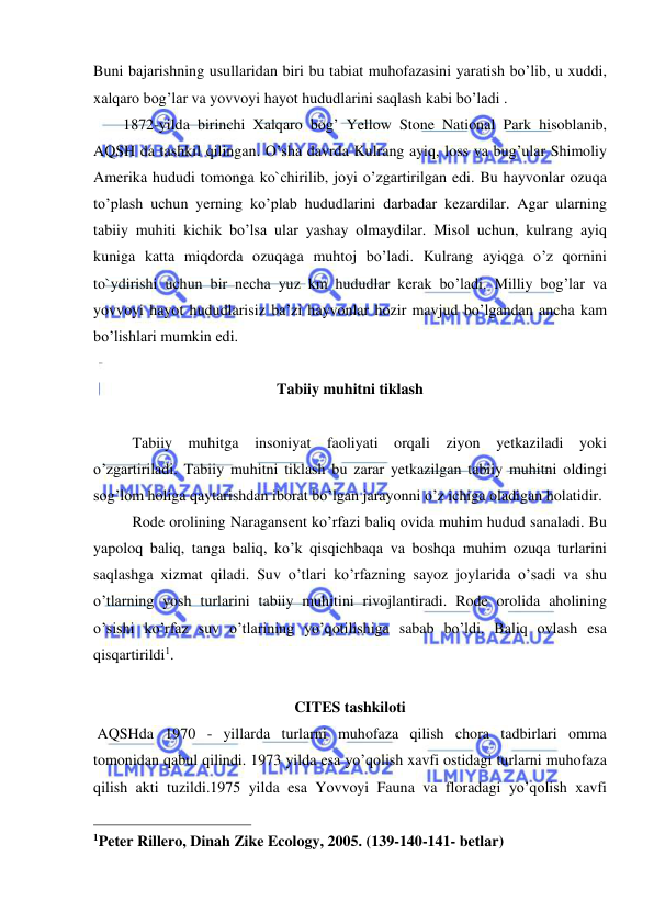  
 
Buni bajarishning usullaridan biri bu tabiat muhofazasini yaratish bo’lib, u xuddi, 
xalqaro bog’lar va yovvoyi hayot hududlarini saqlash kabi bo’ladi .  
1872-yilda birinchi Xalqaro bog’ Yellow Stone National Park hisoblanib, 
AQSH da tashkil qilingan. O’sha davrda Kulrang ayiq, loss va bug’ular Shimoliy 
Amerika hududi tomonga ko`chirilib, joyi o’zgartirilgan edi. Bu hayvonlar ozuqa 
to’plash uchun yerning ko’plab hududlarini darbadar kezardilar. Agar ularning 
tabiiy muhiti kichik bo’lsa ular yashay olmaydilar. Misol uchun, kulrang ayiq 
kuniga katta miqdorda ozuqaga muhtoj bo’ladi. Kulrang ayiqga o’z qornini 
to`ydirishi uchun bir necha yuz km hududlar kerak bo’ladi. Milliy bog’lar va 
yovvoyi hayot hududlarisiz ba’zi hayvonlar hozir mavjud bo’lgandan ancha kam 
bo’lishlari mumkin edi.  
 
Tabiiy muhitni tiklash 
 
Tabiiy muhitga insoniyat faoliyati orqali ziyon yetkaziladi yoki 
o’zgartiriladi. Tabiiy muhitni tiklash bu zarar yetkazilgan tabiiy muhitni oldingi 
sog’lom holiga qaytarishdan iborat bo’lgan jarayonni o’z ichiga oladigan holatidir.  
 
Rode orolining Naragansent ko’rfazi baliq ovida muhim hudud sanaladi. Bu 
yapoloq baliq, tanga baliq, ko’k qisqichbaqa va boshqa muhim ozuqa turlarini 
saqlashga xizmat qiladi. Suv o’tlari ko’rfazning sayoz joylarida o’sadi va shu 
o’tlarning yosh turlarini tabiiy muhitini rivojlantiradi. Rode orolida aholining 
o’sishi ko’rfaz suv o’tlarining yo’qotilishiga sabab bo’ldi. Baliq ovlash esa 
qisqartirildi1. 
 
CITES tashkiloti 
 AQSHda 1970 - yillarda turlarni muhofaza qilish chora tadbirlari omma 
tomonidan qabul qilindi. 1973 yilda esa yo’qolish xavfi ostidagi turlarni muhofaza 
qilish akti tuzildi.1975 yilda esa Yovvoyi Fauna va floradagi yo’qolish xavfi 
                                                 
1Peter Rillero, Dinah Zike Ecology, 2005. (139-140-141- betlar) 
 
