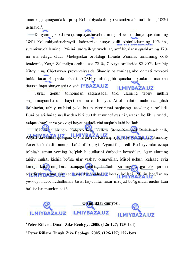  
 
amerikaga qaraganda ko‘proq. Kolumbiyada dunyo sutemizuvchi turlarining 10% i 
uchraydi4.  
Dunyoning suvda va quruqdayashovchilarining 14 % i va dunyo qushlarining 
18%i Kolumbiyadauchraydi. Indoneziya dunyo gulli o‘simliklarining 10% ini, 
sutemizuvchilarning 12% ini, sudralib yuruvchilar, amfibiyalar vaqushlarning 17% 
ini o‘z ichiga oladi. Madagaskar orolidagi florada o‘simlik turlarining 66% 
iendemik, Yangi Zelandiya orolida esa 72 %, Gavaya orollarida 82-90%. Janubiy 
Xitoy ning Chjetszyan proventsiyasida Sharqiy osiyoningginko daraxti yovvoyi 
holda faqat shuyerda o‘sadi. AQSH g‘arbidagibir qancha rayonlarda mamont 
daraxti faqat shuyerlarda o‘sadi. 
Turlar 
qonun 
tomonidan 
saqlansada, 
toki 
ularning 
tabiiy 
muhiti 
saqlanmaguncha ular hayot kechira olishmaydi. Atrof muhitni muhofaza qilish 
ko’pincha, tabiiy muhitni yoki butun ekotizimni saqlashga asoslangan bo’ladi. 
Buni bajarishning usullaridan biri bu tabiat muhofazasini yaratish bo’lib, u xuddi, 
xalqaro bog’lar va yovvoyi hayot hududlarini saqlash kabi bo’ladi .  
1872-yilda birinchi Xalqaro bog’ Yellow Stone National Park hisoblanib, 
AQSH da tashkil qilingan. O’sha davrda Kulrang ayiq, loss va bug’ular Shimoliy 
Amerika hududi tomonga ko`chirilib, joyi o’zgartirilgan edi. Bu hayvonlar ozuqa 
to’plash uchun yerning ko’plab hududlarini darbadar kezardilar. Agar ularning 
tabiiy muhiti kichik bo’lsa ular yashay olmaydilar. Misol uchun, kulrang ayiq 
kuniga katta miqdorda ozuqaga muhtoj bo’ladi. Kulrang ayiqga o’z qornini 
to`ydirishi uchun bir nechayuz km hududlar kerak bo’ladi. Milliy bog’lar va 
yovvoyi hayot hududlarisiz ba’zi hayvonlar hozir mavjud bo’lgandan ancha kam 
bo’lishlari mumkin edi 5. 
 
O’simliklar dunyosi. 
 
                                                 
1Peter Rillero, Dinah Zike Ecology, 2005. (126-127; 129- bet) 
 
5 Peter Rillero, Dinah Zike Ecology, 2005. (126-127; 129- bet) 
 
