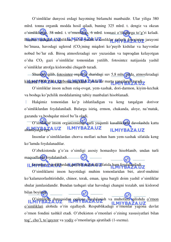  
 
O’simliklar dunyosi erdagi hayotning birlamchi manbaidir. Ular yiliga 380 
mlrd. tonna organik modda hosil qiladi, buning 325 mlrd. t. dengiz va okean 
o’simliklariga, 38 mlrd. t. o’rmonlarga, 6 mlrd. tonnasi o’tloqlarga to’g’ri keladi. 
Bundan tashqari o’simliklar, ya’ni yashil o’simliklar tufayli fotosintez jarayoni 
bo’lmasa, havodagi uglerod (CO2)ning miqdori ko’payib kishilar va hayvonlar 
nobud bo’lur edi. Biroq atmosferadagi suv yuzasidan va tuproqdan kelayotgan 
o’sha CO2 gazi o’simliklar tomonidan yutilib, fotosintez natijasida yashil 
o’simliklar atrofga kislorodni chiqarib turadi. 
Shunday qilib, fotosintez orqali er sharidagi suv 5,8 mln. yilda, atmosferadagi 
kislorod 5800 yilda, karbonat angidrid 7 yilda bir marta yangilanib turadi. 
O’simliklar inson uchun oziq-ovqat, yem-xashak, dori-darmon, kiyim-kechak 
va boshqa ko’pchilik moddalarning tabiiy manbalari hisoblanadi. 
Halqimiz tomonidan ko’p ishlatiladigan va keng tarqalgan dorivor 
o’simliklardan foydalaniladi. Bularga isiriq, ermon, chakanda, aloye, na’matak, 
gazanda va boshqalar misol bo’la oladi. 
O’simliklar inson organizmidagi turli yuqumli kasalliklarni davolashda katta 
ahamiyatga ega. 
Insonlar o’simliklardan chorva mollari uchun ham yem-xashak sifatida keng 
ko’lamda foydalanadilar. 
O’zbekistonda g’o’za o’simligi asosiy homashyo hisoblanib, undan turli 
maqsadlarda foydalaniladi. 
Insonlar o’simliklardan qurilish materiali sifatida ham foydalaniladi. 
O’simliklarni inson hayotidagi muhim tomonlaridan biri, atrof-muhitni 
ko’kalamzorlashtirishdir, chinor, terak, eman, igna bargli doim yashil o’simliklar 
shular jumlasidandir. Bundan tashqari ular havodagi changni tozalab, uni kislorod 
bilan boyitadi. 
O’simliklar dunyosidan oqilona foydalanish va muhofaza qilishda o’rmon 
o’simliklari alohida o’rin egallaydi. Respublikadagi o’rmonlar yagona davlat 
o’rmon fondini tashkil etadi. O’zbekiston o’rmonlari o’zining xususiyatlari bilan 
tog’, cho’l, to’qayzor va vodiy o’rmonlariga ajratiladi (1-sxema). 
