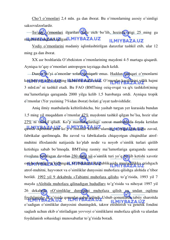  
 
Cho’l o’rmonlari 2,4 mln. ga dan iborat. Bu o’rmonlarning asosiy o’simligi 
saksovulzorlardir. 
To’qay o’rmonlari ilgarilari juda zich bo’lib, hozirda atigi 25 ming ga 
maydonda saqlanib qolgan. 
Vodiy o’rmonlarini madaniy iqlimlashtirilgan daraxtlar tashkil etib, ular 12 
ming ga dan iborat. 
XX asr boshlarida O’zbekiston o’rmonlarining maydoni 4-5 martaga qisqardi. 
Ayniqsa to’qay o’rmonlari antropogen tayziqqa duch keldi. 
Dunyo bo’yi o’rmonlar xolati qoniqarli emas. Haddan tashqari o’rmonlarni 
kesilishi avj olib, ularning tiklanishi etarli emas. O’rmonlar kesilishini yillik hajmi 
3 mlrd.m3 ni tashkil etadi. Bu FAO (BMTning oziq-ovqat va q/x tashkiloti)ning 
ma’lumotlariga qaraganda 2000 yilga kelib 1,5 barobarga ortdi. Ayniqsa tropik 
o’rmonlar (Yer yuzining 7%idan iborat) holati g’oyat tashvishlidir. 
Aniq ilmiy manbalarda keltirilishicha, biz yashab turgan yer kurasida bundan 
1,5 ming yil muqaddam o’rmonlar 47% maydonni tashkil qilgan bo’lsa, hozir ular 
27% ni tashkil qiladi. Ko’p mamlakatlardagi sanoat manbalarida foyda ketidan 
quvish oqibatida juda ko’p o’rmonlar kesilib, ularning o’rniga katta-katta zavod, 
fabrikalar qurilmoqda. Bu zavod va fabrikalarda chiqayotgan chiqindilar atrof-
muhitni ifloslanishi natijasida ko’plab nodir va noyob o’simlik turlari qirilib 
ketishiga sabab bo’lmoqda. BMTning rasmiy ma’lumotlariga qaraganda sanoat 
rivojlana boshlagan davrdan 250 ming xil o’simlik turi yo’q bo’lib ketishi xavotir 
ostida ekanligi ta’kidlangan. O’zbekiston Respublikasida mustaqillikka erishgach 
atrof-muhitni, hayvonot va o’simliklar dunyosini muhofaza qilishga alohida e’tibor 
berildi. 1992 yil 9 dekabrda «Tabiatni muhofaza qilish» to’g’risida, 1993 yil 7 
mayda «Alohida muhofaza qilinadigan hududlar» to’g’risida va nihoyat 1997 yil 
26 dekabrda «O’simliklar dunyosini muhofaza qilish va undan oqilona 
foydalanish» to’g’risida qonunlar qabul qilindi. Ushub qonunlarda tabiiy sharoitda 
o’sadigan o’simliklar dunyosini shuningdek, takror etishtirish va genetik fondini 
saqlash uchun ekib o’stiriladigan yovvoyi o’simliklarni muhofaza qilish va ulardan 
foydalanish sohasidagi munosabatlar to’g’risida boradi. 
