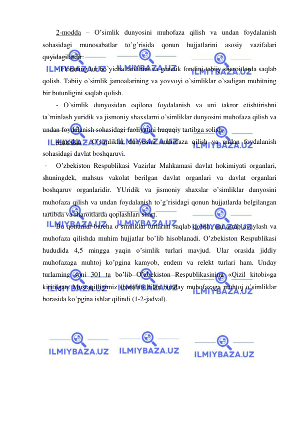  
 
2-modda – O’simlik dunyosini muhofaza qilish va undan foydalanish 
sohasidagi 
munosabatlar 
to’g’risida 
qonun 
hujjatlarini 
asosiy 
vazifalari 
quyidagilardir: 
- Floraning tur bo’yicha tarkibini va genetik fondini tabiiy sharoitlarda saqlab 
qolish. Tabiiy o’simlik jamoalarining va yovvoyi o’simliklar o’sadigan muhitning 
bir butunligini saqlab qolish. 
- O’simlik dunyosidan oqilona foydalanish va uni takror etishtirishni 
ta’minlash yuridik va jismoniy shaxslarni o’simliklar dunyosini muhofaza qilish va 
undan foydalanish sohasidagi faoliyatini huquqiy tartibga solish. 
4-modda - O’simliklar dunyosini muhofaza qilish va undan foydalanish 
sohasidagi davlat boshqaruvi. 
O’zbekiston Respublikasi Vazirlar Mahkamasi davlat hokimiyati organlari, 
shuningdek, mahsus vakolat berilgan davlat organlari va davlat organlari 
boshqaruv organlaridir. YUridik va jismoniy shaxslar o’simliklar dunyosini 
muhofaza qilish va undan foydalanish to’g’risidagi qonun hujjatlarda belgilangan 
tartibda va sharoitlarda qoplashlari shart. 
Bu qonunlar barcha o’simliklar turlarini saqlab qolish, uni asrab avaylash va 
muhofaza qilishda muhim hujjatlar bo’lib hisoblanadi. O’zbekiston Respublikasi 
hududida 4,5 mingga yaqin o’simlik turlari mavjud. Ular orasida jiddiy 
muhofazaga muhtoj ko’pgina kamyob, endem va relekt turlari ham. Unday 
turlarning soni 301 ta bo’lib O’zbekiston Respublikasining «Qizil kitobi»ga 
kiritilgan. Mustaqilligimiz sharofati bilan bunday muhofazaga muhtoj o’simliklar 
borasida ko’pgina ishlar qilindi (1-2-jadval). 
 
 
 
 
 
 
 
