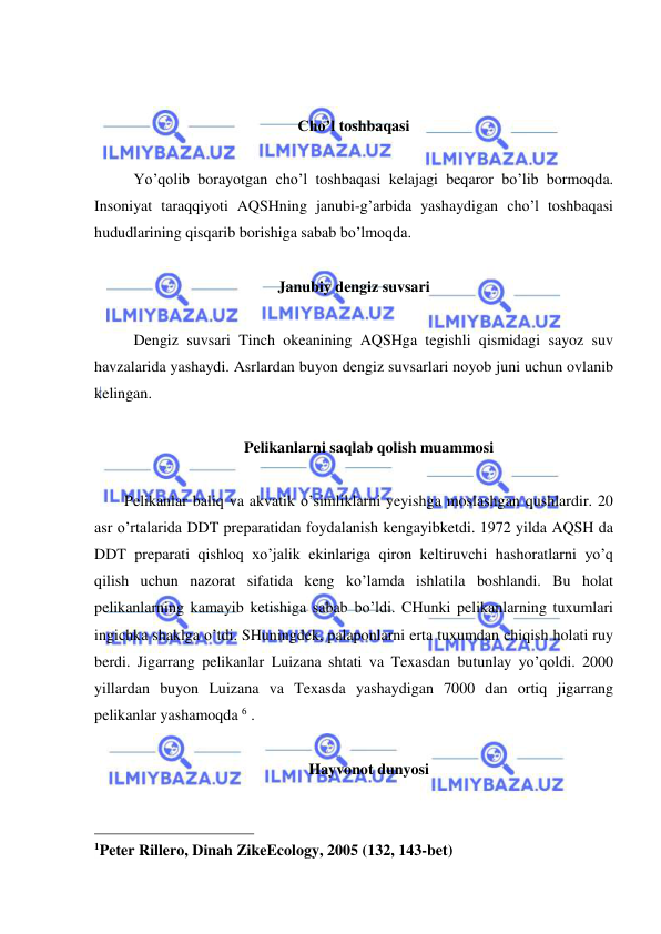  
 
 
 
Cho’l toshbaqasi 
 
Yo’qolib borayotgan cho’l toshbaqasi kelajagi beqaror bo’lib bormoqda. 
Insoniyat taraqqiyoti AQSHning janubi-g’arbida yashaydigan cho’l toshbaqasi 
hududlarining qisqarib borishiga sabab bo’lmoqda.  
 
Janubiy dengiz suvsari 
 
Dengiz suvsari Tinch okeanining AQSHga tegishli qismidagi sayoz suv 
havzalarida yashaydi. Asrlardan buyon dengiz suvsarlari noyob juni uchun ovlanib 
kelingan. 
 
Pelikanlarni saqlab qolish muammosi 
 
Pelikanlar baliq va akvatik o’simliklarni yeyishga moslashgan qushlardir. 20 
asr o’rtalarida DDT preparatidan foydalanish kengayibketdi. 1972 yilda AQSH da 
DDT preparati qishloq xo’jalik ekinlariga qiron keltiruvchi hashoratlarni yo’q 
qilish uchun nazorat sifatida keng ko’lamda ishlatila boshlandi. Bu holat 
pelikanlarning kamayib ketishiga sabab bo’ldi. CHunki pelikanlarning tuxumlari 
ingichka shaklga o’tdi. SHuningdek, palaponlarni erta tuxumdan chiqish holati ruy 
berdi. Jigarrang pelikanlar Luizana shtati va Texasdan butunlay yo’qoldi. 2000 
yillardan buyon Luizana va Texasda yashaydigan 7000 dan ortiq jigarrang 
pelikanlar yashamoqda 6 . 
 
Hayvonot dunyosi 
 
                                                 
1Peter Rillero, Dinah ZikeEcology, 2005 (132, 143-bet) 
 
