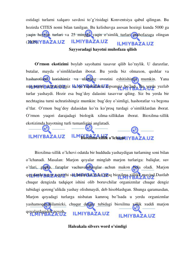  
 
ostidagi turlarni xalqaro savdosi to’g’risidagi Konventsiya qabul qilingan. Bu 
hozirda CITES nomi bilan tanilgan. Bu kelishuvga asosan hozirgi kunda 5000 ga 
yaqin hayvon turlari va 25 mingga yaqin o’simlik turlari muhofazaga olingan 
(2005). 
Sayyoradagi hayotni muhofaza qilish 
 
O’rmon ekotizimi boylab sayohatni tasavur qilib ko’raylik. U daraxtlar, 
butalar, mayda o’simliklardan iborat. Bu yerda biz olmaxon, qushlar va 
hasharotlarni korishimiz va ularning ovozini eshitishimiz mumkin. Yana 
maymunni uchratishingiz va qo’ziqorinlarni topsangiz bo’ladi. Bu yerda yuzlab 
turlar yashaydi. Hozir esa bug’doy dalasini tasavvur qiling. Siz bu yerda bir 
nechtagina turni uchratishingiz mumkin: bug’doy o’simligi, hashoratlar va begona 
o’tlar. O’rmon bug’doy dalasidan ko’ra ko’proq turdagi o’simliklardan iborat. 
O’rmon yuqori darajadagi biologik xilma-xillikdan iborat. Bioxilma-xillik 
ekotizimda hayotning turli tumanligini anglatadi. 
 
Bioxilma-xillik o’lchami 
 
Bioxilma-xillik o’lchovi odatda bir hudduda yashaydigan turlarning soni bilan 
o’lchanadi. Masalan: Marjon qoyalar minglab marjon turlariga: baliqlar, suv 
o’tlari, gupka, faraplar vachuvalchanglar uchun makon bola oladi. Marjon 
qoyalarda sayoz oquvchi suvlardan ko’ra ko’proq bioxilma xillikk mavjud.Dastlab 
chuqur dengizda tadqiqot ishini olib boruvchilar organizmlar chuqur dengiz 
tubidagi qorong’ulikda yashay olishmaydi, deb hisoblashgan. Shunga qaramasdan, 
Marjon qoyadagi turlarga nisbatan kamroq bo’lsada u yerda organizmlar 
yashamoqda.Bilamizki, chuqur dengiz tubidagi bioxilma xillik xuddi marjon 
qoyalardagidek noyob. 
 
Haleakala silvers word o’simligi 
 
