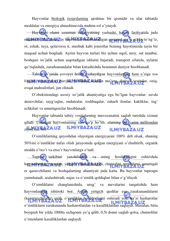  
 
Hayvonlar biologik resurslarning ajralmas bir qismidir va ular tabiatda 
moddalar va energiya almashinuvida muhim rol o’ynaydi. 
Hayvonot olami umuman insoniyatning yashashi, hayoti faoliyatida juda 
muhimdir. Ma’lumki, uy hayvonlari hisoblanadigan qoramol, qo’y, echki, to’ng’iz, 
ot, eshak, tuya, qolaversa it, mushuk kabi jonzotlar bizning hayotimizda tayin bir 
maqsad uchun boqiladi. Ayrim hayvon turlari biz uchun oqsil, moy, sut manbai, 
boshqasi xo’jalik uchun asqotadigan ishlarni bajaradi, transport sifatida, uylarni 
qo’riqlashda, zararkunandalar bilan kurashishda beminnat dastyor hisoblanadi. 
Tabiat qo’ynida yovoyyi holda yashaydigan hayvonlarning ham o’ziga xos 
foydali xususiyatlari mavjud, jumladan, ulardan mo’yna, dorivor vositalar, oziq-
ovqat mahsulotlari, jun olinadi. 
O’zbekistondagi asosiy xo’jalik ahamiyatiga ega bo’lgan hayvonlar: suvda 
suzuvchilar, sayg’oqlar, ondatralar, toshbaqalar, zaharli ilonlar, kakliklar, tog’ 
echkilari va umurtqasizlar hisoblanadi. 
Hayvonlar tabiatda tabiiy vositalarning muvozanatini saqlab turishda xizmat 
qiladi. Umuman hayvonlarning turi ko’p bo’lib, ularning bir yarim milliondan 
ziyod turi bor. 
O’simliklarning quyoshdan olayotgan energiyasini 100% deb olsak, shuning 
50%ini o’simliklar nafas olish jarayonida qolgan energiyani o’zlashtirib, organik 
modda o’txo’r va etxo’r hayvonlarga o’tadi. 
Tuproq 
tarkibini 
yaxshilashda 
va 
uning 
hosildorligini 
oshirishda 
hayvonlarning, xususan, yomg’ir chuvalchangini, chumolini, termitlarni, umurtqali 
er qazuvchilarni va boshqalarning ahamiyati juda katta. Bu hayvonlar tuproqni 
yumshatadi, aralashtiradi, najas va o’simlik qoldiqlari bilan o’g’itlaydi. 
O’simliklarni 
changlanishida, 
urug’ 
va 
mevalarini tarqatishda 
ham 
hayvonlarning ishtiroki bor. Ayrim yirtqich qushlar esa zarakunandalarni 
(kemiruvchilarni) qirib, o’simliklar hosildorligini oshiradi yoki ba’zi hasharotlar 
o’simliklarni zarakunanda hasharotlardan va kasalliklardan saqlaydi. Masalan, bitta 
boyqush bir yilda 1000ta sichqonni yo’q qilib, 0,5t donni saqlab qolsa, chumolilar 
o’rmonlarni kasalliklardan saqlaydi. 
