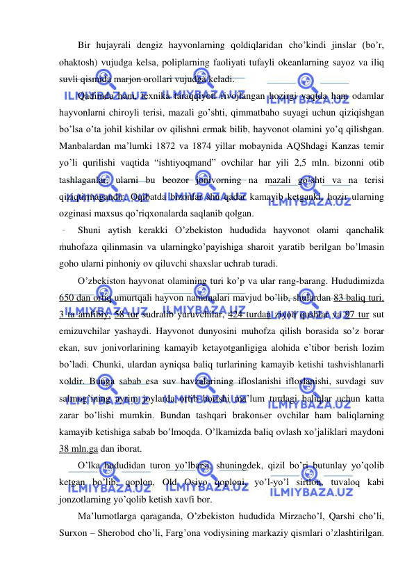  
 
Bir hujayrali dengiz hayvonlarning qoldiqlaridan cho’kindi jinslar (bo’r, 
ohaktosh) vujudga kelsa, poliplarning faoliyati tufayli okeanlarning sayoz va iliq 
suvli qismida marjon orollari vujudga keladi. 
Qadimda ham, texnika taraqqiyoti rivojlangan hozirgi vaqtda ham odamlar 
hayvonlarni chiroyli terisi, mazali go’shti, qimmatbaho suyagi uchun qiziqishgan 
bo’lsa o’ta johil kishilar ov qilishni ermak bilib, hayvonot olamini yo’q qilishgan. 
Manbalardan ma’lumki 1872 va 1874 yillar mobaynida AQShdagi Kanzas temir 
yo’li qurilishi vaqtida “ishtiyoqmand” ovchilar har yili 2,5 mln. bizonni otib 
tashlaganlar, ularni bu beozor jonivorning na mazali go’shti va na terisi 
qiziqtirmagandir. Oqibatda bizonlar shu qadar kamayib ketganki, hozir ularning 
ozginasi maxsus qo’riqxonalarda saqlanib qolgan. 
Shuni aytish kerakki O’zbekiston hududida hayvonot olami qanchalik 
muhofaza qilinmasin va ularningko’payishiga sharoit yaratib berilgan bo’lmasin 
goho ularni pinhoniy ov qiluvchi shaxslar uchrab turadi. 
O’zbekiston hayvonat olamining turi ko’p va ular rang-barang. Hududimizda 
650 dan ortiq umurtqali hayvon namunalari mavjud bo’lib, shulardan 83 baliq turi, 
3 ta amfibiy, 58 tur sudralib yuruvchilar, 424 turdan ziyod qushlar va 97 tur sut 
emizuvchilar yashaydi. Hayvonot dunyosini muhofza qilish borasida so’z borar 
ekan, suv jonivorlarining kamayib ketayotganligiga alohida e’tibor berish lozim 
bo’ladi. Chunki, ulardan ayniqsa baliq turlarining kamayib ketishi tashvishlanarli 
xoldir. Bunga sabab esa suv havzalarining ifloslanishi ifloslanishi, suvdagi suv 
salmog’ining ayrim joylarda ortib borishi ma’lum turdagi baliqlar uchun katta 
zarar bo’lishi mumkin. Bundan tashqari brakonьer ovchilar ham baliqlarning 
kamayib ketishiga sabab bo’lmoqda. O’lkamizda baliq ovlash xo’jaliklari maydoni 
38 mln.ga dan iborat. 
O’lka hududidan turon yo’lbarsi, shuningdek, qizil bo’ri butunlay yo’qolib 
ketgan bo’lib, qoplon, Old Osiyo qoploni, yo’l-yo’l sirtlon, tuvaloq kabi 
jonzotlarning yo’qolib ketish xavfi bor. 
Ma’lumotlarga qaraganda, O’zbekiston hududida Mirzacho’l, Qarshi cho’li, 
Surxon – Sherobod cho’li, Farg’ona vodiysining markaziy qismlari o’zlashtirilgan. 
