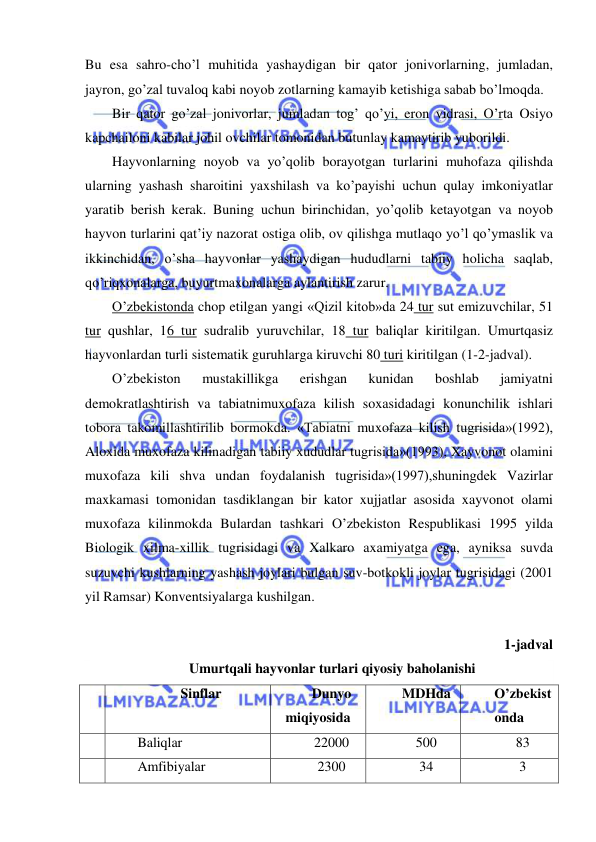  
 
Bu esa sahro-cho’l muhitida yashaydigan bir qator jonivorlarning, jumladan, 
jayron, go’zal tuvaloq kabi noyob zotlarning kamayib ketishiga sabab bo’lmoqda. 
Bir qator go’zal jonivorlar, jumladan tog’ qo’yi, eron vidrasi, O’rta Osiyo 
kapchailoni kabilar johil ovchilar tomonidan butunlay kamaytirib yuborildi. 
Hayvonlarning noyob va yo’qolib borayotgan turlarini muhofaza qilishda 
ularning yashash sharoitini yaxshilash va ko’payishi uchun qulay imkoniyatlar 
yaratib berish kerak. Buning uchun birinchidan, yo’qolib ketayotgan va noyob 
hayvon turlarini qat’iy nazorat ostiga olib, ov qilishga mutlaqo yo’l qo’ymaslik va 
ikkinchidan, o’sha hayvonlar yashaydigan hududlarni tabiiy holicha saqlab, 
qo’riqxonalarga, buyurtmaxonalarga aylantirish zarur. 
O’zbekistonda chop etilgan yangi «Qizil kitob»da 24 tur sut emizuvchilar, 51 
tur qushlar, 16 tur sudralib yuruvchilar, 18 tur baliqlar kiritilgan. Umurtqasiz 
hayvonlardan turli sistematik guruhlarga kiruvchi 80 turi kiritilgan (1-2-jadval). 
O’zbekiston 
mustakillikga 
erishgan 
kunidan 
boshlab 
jamiyatni 
demokratlashtirish va tabiatnimuxofaza kilish soxasidadagi konunchilik ishlari 
tobora takomillashtirilib bormokda. «Tabiatni muxofaza kilish tugrisida»(1992), 
Aloxida muxofaza kilinadigan tabiiy xududlar tugrisida»(1993), Xayvonot olamini 
muxofaza kili shva undan foydalanish tugrisida»(1997),shuningdek Vazirlar 
maxkamasi tomonidan tasdiklangan bir kator xujjatlar asosida xayvonot olami 
muxofaza kilinmokda Bulardan tashkari O’zbekiston Respublikasi 1995 yilda 
Biologik xilma-xillik tugrisidagi va Xalkaro axamiyatga ega, ayniksa suvda 
suzuvchi kushlarning yashash joylari bulgan suv-botkokli joylar tugrisidagi (2001 
yil Ramsar) Konventsiyalarga kushilgan.  
 
1-jadval 
Umurtqali hayvonlar turlari qiyosiy baholanishi 
№ 
Sinflar 
Dunyo 
miqiyosida 
MDHda 
O’zbekist
onda 
 
Baliqlar 
22000 
500 
83 
 
Amfibiyalar 
2300 
34 
3 
