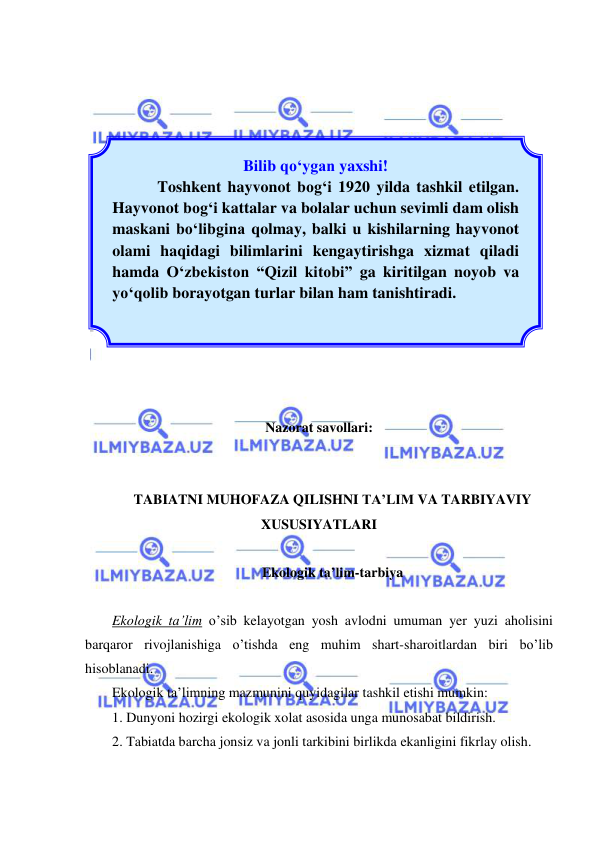  
 
 
 
 
 
 
 
 
 
 
 
 
 
 
 
 
Nazorat savollari: 
 
 
TABIATNI MUHOFAZA QILISHNI TA’LIM VA TARBIYAVIY 
XUSUSIYATLARI 
 
Ekologik ta’lim-tarbiya 
 
Ekologik ta’lim o’sib kelayotgan yosh avlodni umuman yer yuzi aholisini 
barqaror rivojlanishiga o’tishda eng muhim shart-sharoitlardan biri bo’lib 
hisoblanadi. 
Ekologik ta’limning mazmunini quyidagilar tashkil etishi mumkin: 
1. Dunyoni hozirgi ekologik xolat asosida unga munosabat bildirish. 
2. Tabiatda barcha jonsiz va jonli tarkibini birlikda ekanligini fikrlay olish. 
Bilib qо‘ygan yaxshi! 
Toshkent hayvonot bog‘i 1920 yilda tashkil etilgan. 
Hayvonot bog‘i kattalar va bolalar uchun sevimli dam olish 
maskani bо‘libgina qolmay, balki u kishilarning hayvonot 
olami haqidagi bilimlarini kengaytirishga xizmat qiladi 
hamda О‘zbekiston “Qizil kitobi” ga kiritilgan noyob va 
yо‘qolib borayotgan turlar bilan ham tanishtiradi. 
 
