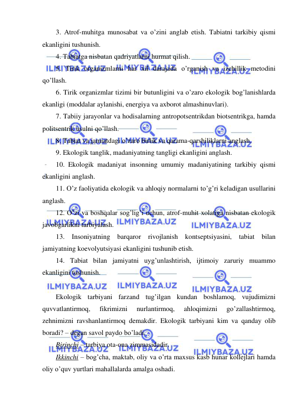  
 
3. Atrof-muhitga munosabat va o’zini anglab etish. Tabiatni tarkibiy qismi 
ekanligini tushunish. 
4. Tabiatga nisbatan qadriyatlarni hurmat qilish. 
5. Tirik organizmlarni har xil darajada o’rganish va izchillik metodini 
qo’llash. 
6. Tirik organizmlar tizimi bir butunligini va o’zaro ekologik bog’lanishlarda 
ekanligi (moddalar aylanishi, energiya va axborot almashinuvlari). 
7. Tabiiy jarayonlar va hodisalarning antropotsentrikdan biotsentrikga, hamda 
politsentrik usulni qo’llash. 
8. Tabiat va jamiatdagi o’zaro birlik va qarama-qarshiliklarni anglash. 
9. Ekologik tanglik, madaniyatning tangligi ekanligini anglash. 
10. Ekologik madaniyat insonning umumiy madaniyatining tarkibiy qismi 
ekanligini anglash. 
11. O’z faoliyatida ekologik va ahloqiy normalarni to’g’ri keladigan usullarini 
anglash. 
12. O’zi va boshqalar sog’lig’i uchun, atrof-muhit xolatiga nisbatan ekologik 
javobgarlikni tarbiyalash. 
13. Insoniyatning barqaror rivojlanish kontseptsiyasini, tabiat bilan 
jamiyatning koevolyutsiyasi ekanligini tushunib etish. 
14. Tabiat bilan jamiyatni uyg’unlashtirish, ijtimoiy zaruriy muammo 
ekanligini tushunish. 
 
Ekologik tarbiyani farzand tug’ilgan kundan boshlamoq, vujudimizni 
quvvatlantirmoq, 
fikrimizni 
nurlantirmoq, 
ahloqimizni 
go’zallashtirmoq, 
zehnimizni ravshanlantirmoq demakdir. Ekologik tarbiyani kim va qanday olib 
boradi? – degan savol paydo bo’ladi. 
Birinchi – tarbiya ota-ona zimmasidadir. 
Ikkinchi – bog’cha, maktab, oliy va o’rta maxsus kasb hunar kollejlari hamda 
oliy o’quv yurtlari mahallalarda amalga oshadi. 
