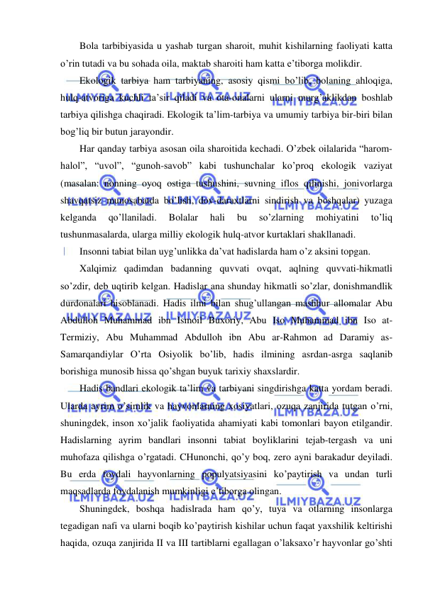  
 
Bola tarbibiyasida u yashab turgan sharoit, muhit kishilarning faoliyati katta 
o’rin tutadi va bu sohada oila, maktab sharoiti ham katta e’tiborga molikdir. 
Ekologik tarbiya ham tarbiyaning, asosiy qismi bo’lib, bolaning ahloqiga, 
hulq-atvoriga kuchli ta’sir qiladi va ota-onalarni ularni murg’aklikdan boshlab 
tarbiya qilishga chaqiradi. Ekologik ta’lim-tarbiya va umumiy tarbiya bir-biri bilan 
bog’liq bir butun jarayondir. 
Har qanday tarbiya asosan oila sharoitida kechadi. O’zbek oilalarida “harom-
halol”, “uvol”, “gunoh-savob” kabi tushunchalar ko’proq ekologik vaziyat 
(masalan: nonning oyoq ostiga tushushini, suvning iflos qilinishi, jonivorlarga 
shavqatsiz munosabatda bo’lish, dov-daraxtlarni sindirish va boshqalar) yuzaga 
kelganda 
qo’llaniladi. 
Bolalar 
hali 
bu 
so’zlarning 
mohiyatini 
to’liq 
tushunmasalarda, ularga milliy ekologik hulq-atvor kurtaklari shakllanadi. 
Insonni tabiat bilan uyg’unlikka da’vat hadislarda ham o’z aksini topgan. 
Xalqimiz qadimdan badanning quvvati ovqat, aqlning quvvati-hikmatli 
so’zdir, deb uqtirib kelgan. Hadislar ana shunday hikmatli so’zlar, donishmandlik 
durdonalari hisoblanadi. Hadis ilmi bilan shug’ullangan mashhur allomalar Abu 
Abdulloh Muhammad ibn Ismoil Buxoriy, Abu Iso Muhammad ibn Iso at-
Termiziy, Abu Muhammad Abdulloh ibn Abu ar-Rahmon ad Daramiy as-
Samarqandiylar O’rta Osiyolik bo’lib, hadis ilmining asrdan-asrga saqlanib 
borishiga munosib hissa qo’shgan buyuk tarixiy shaxslardir. 
Hadis bandlari ekologik ta’lim va tarbiyani singdirishga katta yordam beradi. 
Ularda ayrim o’simlik va hayvonlarning xosiyatlari, ozuqa zanjirida tutgan o’rni, 
shuningdek, inson xo’jalik faoliyatida ahamiyati kabi tomonlari bayon etilgandir. 
Hadislarning ayrim bandlari insonni tabiat boyliklarini tejab-tergash va uni 
muhofaza qilishga o’rgatadi. CHunonchi, qo’y boq, zero ayni barakadur deyiladi. 
Bu erda foydali hayvonlarning populyatsiyasini ko’paytirish va undan turli 
maqsadlarda foydalanish mumkinligi e’tiborga olingan. 
Shuningdek, boshqa hadislrada ham qo’y, tuya va otlarning insonlarga 
tegadigan nafi va ularni boqib ko’paytirish kishilar uchun faqat yaxshilik keltirishi 
haqida, ozuqa zanjirida II va III tartiblarni egallagan o’laksaxo’r hayvonlar go’shti 
