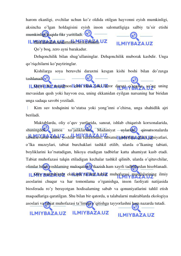  
 
harom ekanligi, ovchilar uchun ko’z oldida otilgan hayvonni eyish mumkinligi, 
aksincha o’lgan holdagisini eyish inson salomatligiga salbiy ta’sir etishi 
mumkinligi haqida fikr yuritiladi. 
Hadislardan namunalar: (ovoz bilan). 
Qo’y boq, zero ayni barakadur. 
Dehqonchilik bilan shug’ullaninglar. Dehqonchilik muborak kasbdir. Unga 
qo’riqchilarni ko’paytiringlar. 
Kishilarga soya beruvchi daraxtni kesgan kishi boshi bilan do’zaxga 
tashlanadi. 
Qaysi bir musulmon ekin eksa yoki biror daraxt o’tqazsa, so’ng uning 
mevasidan qush yoki hayvon esa, uning ekkanidan eyilgan narsaning har biridan 
unga sadaqa savobi yoziladi. 
Kim suv toshqinini to’xtatsa yoki yong’inni o’chirsa, unga shahidlik ajri 
beriladi. 
Maktablarda, oliy o’quv yurtlarida, sanoat, ishlab chiqarish korxonalarida, 
shuningdek, 
jamoa 
xo’jaliklarida, 
Madaniyat 
uylarida, 
qiroatxonalarda 
tabiatsevarlar klubi, yoshlar ma’ruzaxonasi, tabiatni muhofaza qilish jamiyatlari, 
o’lka muzeylari, tabiat burchaklari tashkil etilib, ularda o’lkaning tabiati, 
boyliklarini ko’rsatadigan, hikoya etadigan tadbirlar katta ahamiyat kasb etadi. 
Tabiat muhofazasi talqin etiladigan kechalar tashkil qilinib, ularda o’qituvchilar, 
olimlar bilan yoshlarning muloqatini o’tkazish ham xayrli tadbirlardan hisoblanadi. 
Oliy maktablarda ekologik ta’limi tabiat muhofazasi masalalarining ilmiy 
asoslarini chuqur va har tomonlama o’rganishga, inson faoliyati natijasida 
biosferada ro’y berayotgan hodisalarning sabab va qonuniyatlarini tahlil etish 
maqsadlariga qaratilgan. Shu bilan bir qatorda, u talabalarni maktablarda ekologiya 
asoslari va tabiat muhofazasi ta’limini o’qitishga tayyorlashni ham nazarda tutadi. 
  
