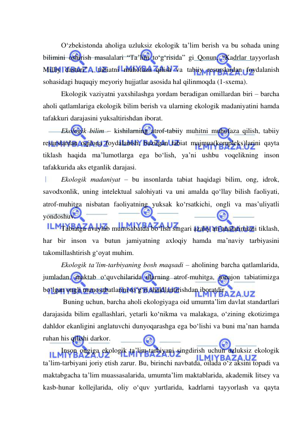  
 
 
О‘zbekistonda aholiga uzluksiz ekologik ta’lim berish va bu sohada uning 
bilimini oshirish masalalari “Ta’lim tо‘g‘risida” gi Qonun, “Kadrlar tayyorlash 
Milliy dasturi” , tabiatni muhofaza qilish va tabiiy resurslardan foydalanish 
sohasidagi huquqiy meyoriy hujjatlar asosida hal qilinmoqda (1-sxema). 
Ekologik vaziyatni yaxshilashga yordam beradigan omillardan biri – barcha 
aholi qatlamlariga ekologik bilim berish va ularning ekologik madaniyatini hamda 
tafakkuri darajasini yuksaltirishdan iborat.  
Ekologik bilim – kishilarning atrof-tabiiy muhitni muhofaza qilish, tabiiy 
resurslardan oqilona foydalanish, buzilgan tabiat majmua(kompleks)larini qayta 
tiklash haqida ma’lumotlarga ega bо‘lish, ya’ni ushbu voqelikning inson 
tafakkurida aks etganlik darajasi. 
Ekologik madaniyat – bu insonlarda tabiat haqidagi bilim, ong, idrok, 
savodxonlik, uning intelektual salohiyati va uni amalda qо‘llay bilish faoliyati, 
atrof-muhitga nisbatan faoliyatning yuksak kо‘rsatkichi, ongli va mas’uliyatli 
yondoshuv.  
Tabiatga avaylab munosabatda bо‘lish singari azaliy an’analarimizni tiklash, 
har bir inson va butun jamiyatning axloqiy hamda ma’naviy tarbiyasini 
takomillashtirish g‘oyat muhim.  
Ekologik ta’lim-tarbiyaning bosh maqsadi – aholining barcha qatlamlarida, 
jumladan, maktab о‘quvchilarida ularning atrof-muhitga, jonajon tabiatimizga 
bо‘lgan ongli munosabatlarini tо‘g‘ri shakllantirishdan iboratdir. 
 Buning uchun, barcha aholi ekologiyaga oid umumta’lim davlat standartlari 
darajasida bilim egallashlari, yetarli kо‘nikma va malakaga, о‘zining ekotizimga 
dahldor ekanligini anglatuvchi dunyoqarashga ega bо‘lishi va buni ma’nan hamda 
ruhan his qilishi darkor.  
Inson ongiga ekologik ta’lim-tarbiyani singdirish uchun uzluksiz ekologik 
ta’lim-tarbiyani joriy etish zarur. Bu, birinchi navbatda, oilada о‘z aksini topadi va 
maktabgacha ta’lim muassasalarida, umumta’lim maktablarida, akademik litsey va 
kasb-hunar kollejlarida, oliy о‘quv yurtlarida, kadrlarni tayyorlash va qayta 
