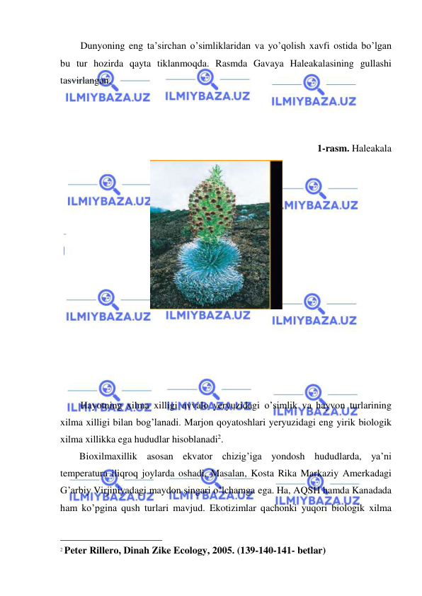  
 
Dunyoning eng ta’sirchan o’simliklaridan va yo’qolish xavfi ostida bo’lgan 
bu tur hozirda qayta tiklanmoqda. Rasmda Gavaya Haleakalasining gullashi 
tasvirlangan. 
 
 
 
1-rasm. Haleakala 
 
 
 
 
 
 
 
 
 
 
 
 
 
 
Hayotning xilma xilligi avvalo yeryuzidagi o’simlik va hayvon turlarining 
xilma xilligi bilan bog’lanadi. Marjon qoyatoshlari yeryuzidagi eng yirik biologik 
xilma xillikka ega hududlar hisoblanadi2.  
Bioxilmaxillik asosan ekvator chizig’iga yondosh hududlarda, ya’ni 
temperatura iliqroq joylarda oshadi. Masalan, Kosta Rika Markaziy Amerkadagi 
G’arbiy Virjiniyadagi maydon singari o’lchamga ega. Ha, AQSH hamda Kanadada 
ham ko’pgina qush turlari mavjud. Ekotizimlar qachonki yuqori biologik xilma 
                                                 
2 Peter Rillero, Dinah Zike Ecology, 2005. (139-140-141- betlar) 
